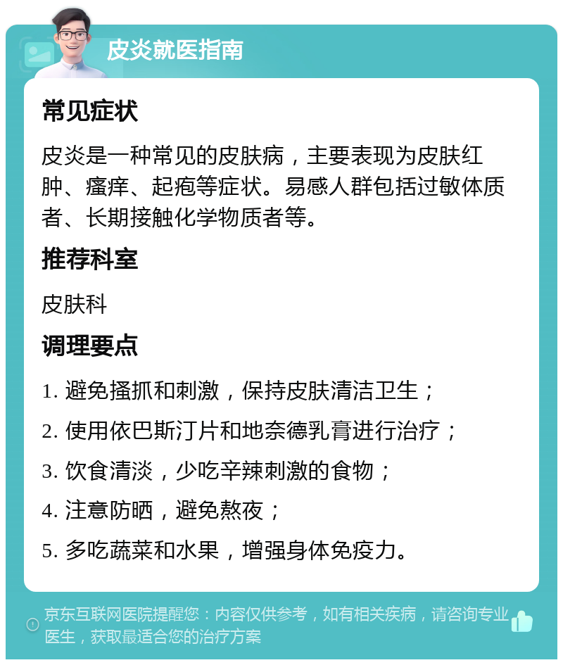 皮炎就医指南 常见症状 皮炎是一种常见的皮肤病，主要表现为皮肤红肿、瘙痒、起疱等症状。易感人群包括过敏体质者、长期接触化学物质者等。 推荐科室 皮肤科 调理要点 1. 避免搔抓和刺激，保持皮肤清洁卫生； 2. 使用依巴斯汀片和地奈德乳膏进行治疗； 3. 饮食清淡，少吃辛辣刺激的食物； 4. 注意防晒，避免熬夜； 5. 多吃蔬菜和水果，增强身体免疫力。