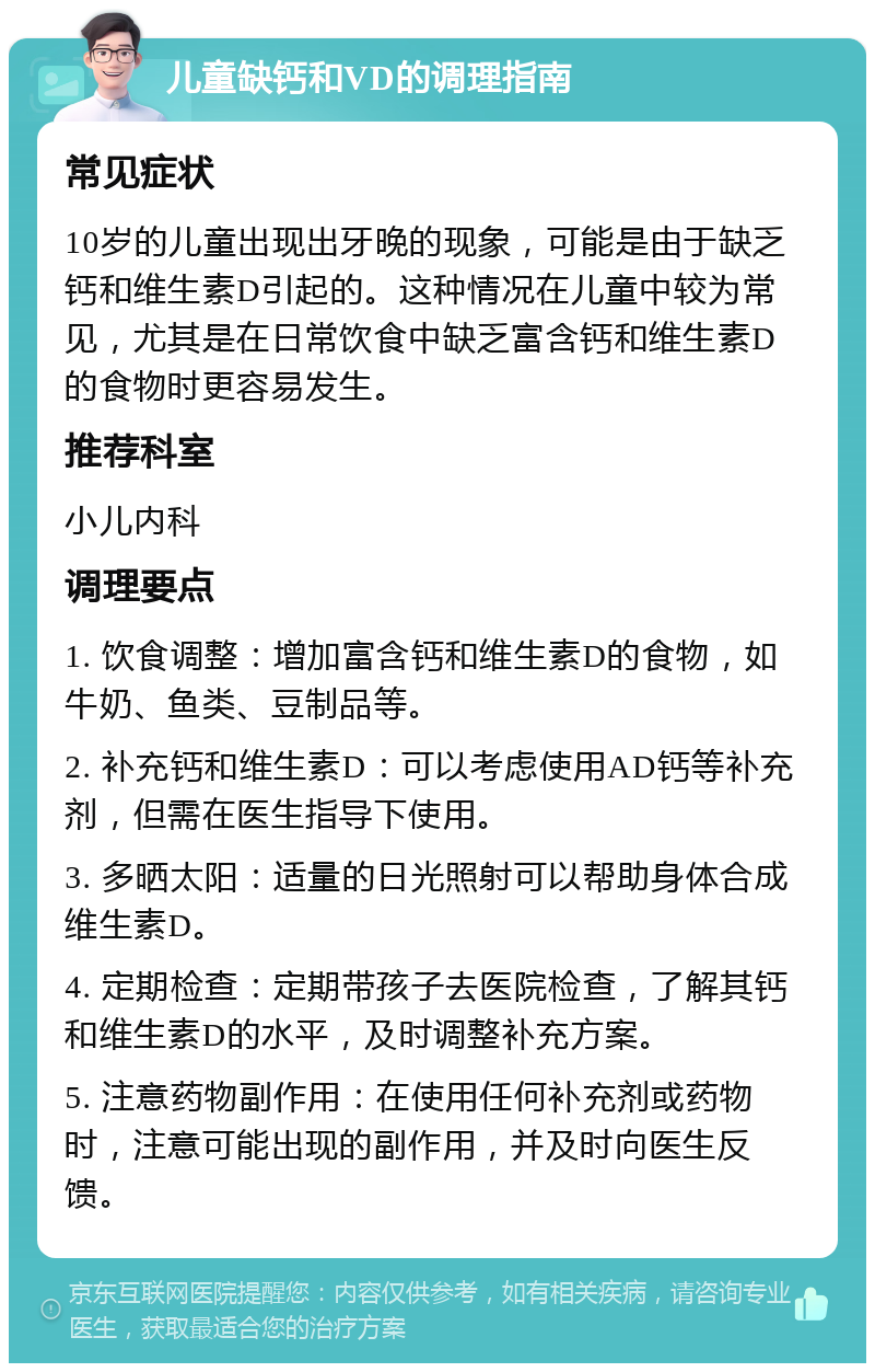 儿童缺钙和VD的调理指南 常见症状 10岁的儿童出现出牙晚的现象，可能是由于缺乏钙和维生素D引起的。这种情况在儿童中较为常见，尤其是在日常饮食中缺乏富含钙和维生素D的食物时更容易发生。 推荐科室 小儿内科 调理要点 1. 饮食调整：增加富含钙和维生素D的食物，如牛奶、鱼类、豆制品等。 2. 补充钙和维生素D：可以考虑使用AD钙等补充剂，但需在医生指导下使用。 3. 多晒太阳：适量的日光照射可以帮助身体合成维生素D。 4. 定期检查：定期带孩子去医院检查，了解其钙和维生素D的水平，及时调整补充方案。 5. 注意药物副作用：在使用任何补充剂或药物时，注意可能出现的副作用，并及时向医生反馈。