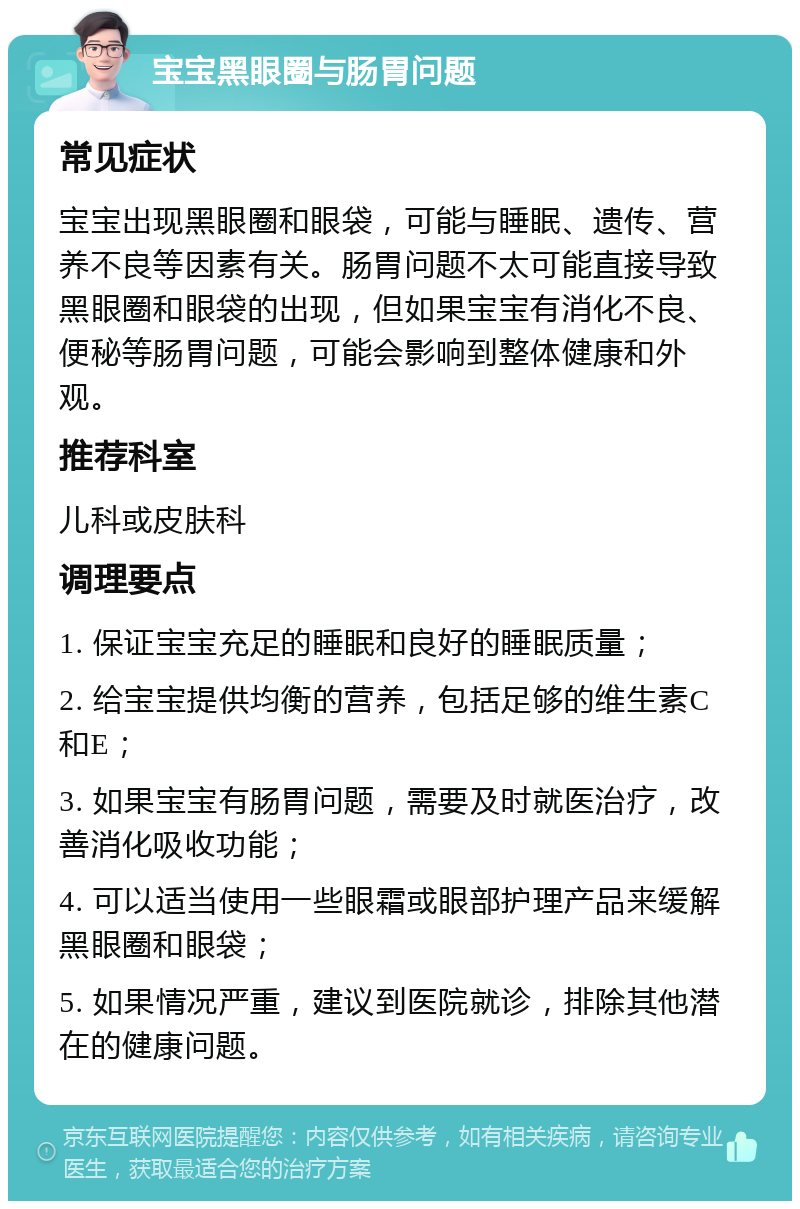 宝宝黑眼圈与肠胃问题 常见症状 宝宝出现黑眼圈和眼袋，可能与睡眠、遗传、营养不良等因素有关。肠胃问题不太可能直接导致黑眼圈和眼袋的出现，但如果宝宝有消化不良、便秘等肠胃问题，可能会影响到整体健康和外观。 推荐科室 儿科或皮肤科 调理要点 1. 保证宝宝充足的睡眠和良好的睡眠质量； 2. 给宝宝提供均衡的营养，包括足够的维生素C和E； 3. 如果宝宝有肠胃问题，需要及时就医治疗，改善消化吸收功能； 4. 可以适当使用一些眼霜或眼部护理产品来缓解黑眼圈和眼袋； 5. 如果情况严重，建议到医院就诊，排除其他潜在的健康问题。