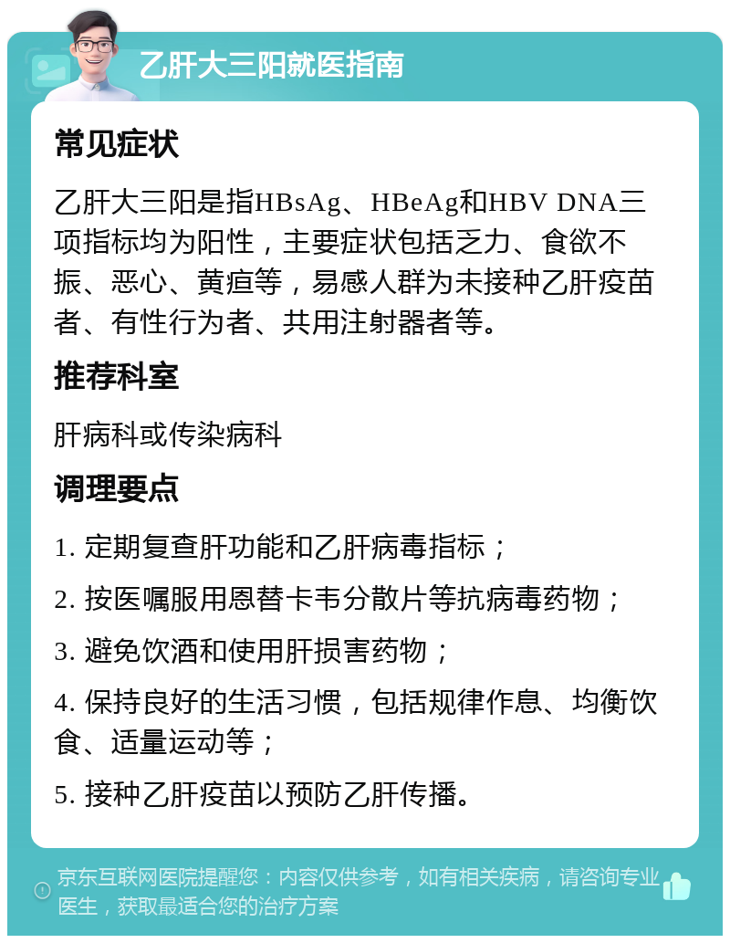 乙肝大三阳就医指南 常见症状 乙肝大三阳是指HBsAg、HBeAg和HBV DNA三项指标均为阳性，主要症状包括乏力、食欲不振、恶心、黄疸等，易感人群为未接种乙肝疫苗者、有性行为者、共用注射器者等。 推荐科室 肝病科或传染病科 调理要点 1. 定期复查肝功能和乙肝病毒指标； 2. 按医嘱服用恩替卡韦分散片等抗病毒药物； 3. 避免饮酒和使用肝损害药物； 4. 保持良好的生活习惯，包括规律作息、均衡饮食、适量运动等； 5. 接种乙肝疫苗以预防乙肝传播。