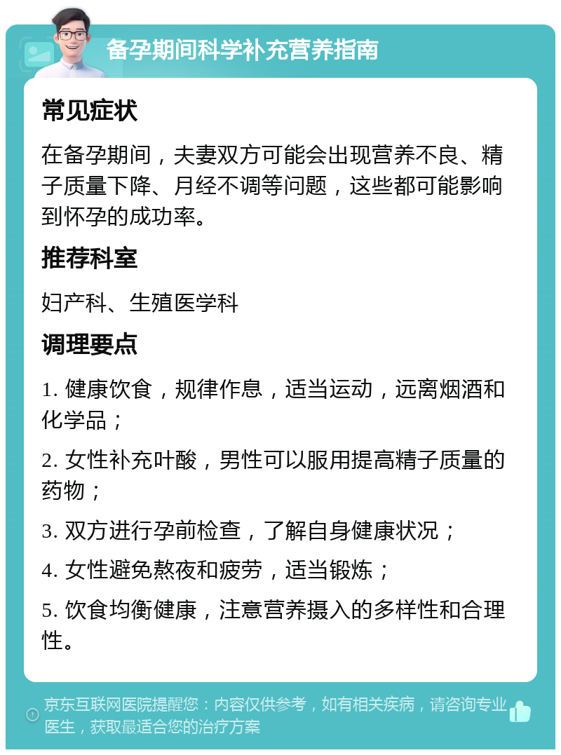 备孕期间科学补充营养指南 常见症状 在备孕期间，夫妻双方可能会出现营养不良、精子质量下降、月经不调等问题，这些都可能影响到怀孕的成功率。 推荐科室 妇产科、生殖医学科 调理要点 1. 健康饮食，规律作息，适当运动，远离烟酒和化学品； 2. 女性补充叶酸，男性可以服用提高精子质量的药物； 3. 双方进行孕前检查，了解自身健康状况； 4. 女性避免熬夜和疲劳，适当锻炼； 5. 饮食均衡健康，注意营养摄入的多样性和合理性。