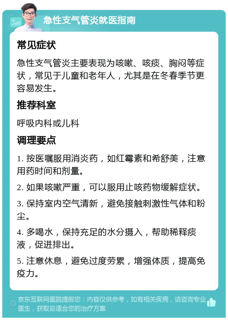 急性支气管炎就医指南 常见症状 急性支气管炎主要表现为咳嗽、咳痰、胸闷等症状，常见于儿童和老年人，尤其是在冬春季节更容易发生。 推荐科室 呼吸内科或儿科 调理要点 1. 按医嘱服用消炎药，如红霉素和希舒美，注意用药时间和剂量。 2. 如果咳嗽严重，可以服用止咳药物缓解症状。 3. 保持室内空气清新，避免接触刺激性气体和粉尘。 4. 多喝水，保持充足的水分摄入，帮助稀释痰液，促进排出。 5. 注意休息，避免过度劳累，增强体质，提高免疫力。