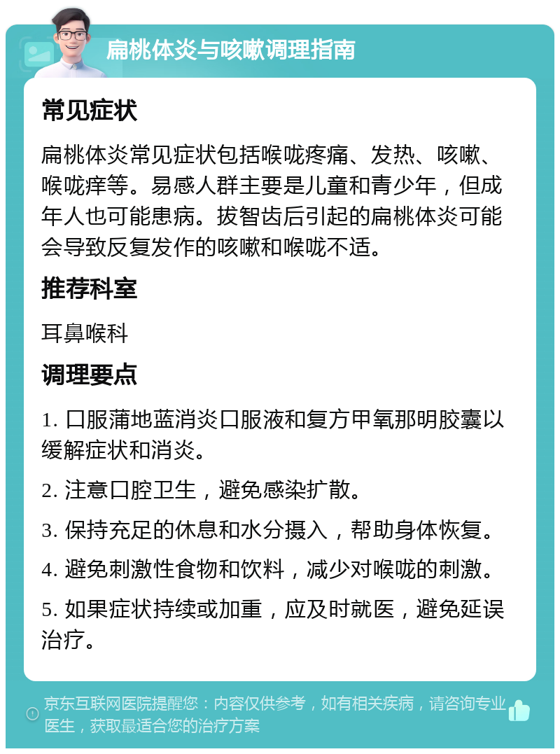 扁桃体炎与咳嗽调理指南 常见症状 扁桃体炎常见症状包括喉咙疼痛、发热、咳嗽、喉咙痒等。易感人群主要是儿童和青少年，但成年人也可能患病。拔智齿后引起的扁桃体炎可能会导致反复发作的咳嗽和喉咙不适。 推荐科室 耳鼻喉科 调理要点 1. 口服蒲地蓝消炎口服液和复方甲氧那明胶囊以缓解症状和消炎。 2. 注意口腔卫生，避免感染扩散。 3. 保持充足的休息和水分摄入，帮助身体恢复。 4. 避免刺激性食物和饮料，减少对喉咙的刺激。 5. 如果症状持续或加重，应及时就医，避免延误治疗。