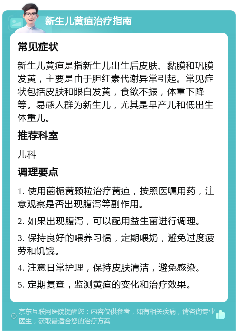 新生儿黄疸治疗指南 常见症状 新生儿黄疸是指新生儿出生后皮肤、黏膜和巩膜发黄，主要是由于胆红素代谢异常引起。常见症状包括皮肤和眼白发黄，食欲不振，体重下降等。易感人群为新生儿，尤其是早产儿和低出生体重儿。 推荐科室 儿科 调理要点 1. 使用菌栀黄颗粒治疗黄疸，按照医嘱用药，注意观察是否出现腹泻等副作用。 2. 如果出现腹泻，可以配用益生菌进行调理。 3. 保持良好的喂养习惯，定期喂奶，避免过度疲劳和饥饿。 4. 注意日常护理，保持皮肤清洁，避免感染。 5. 定期复查，监测黄疸的变化和治疗效果。