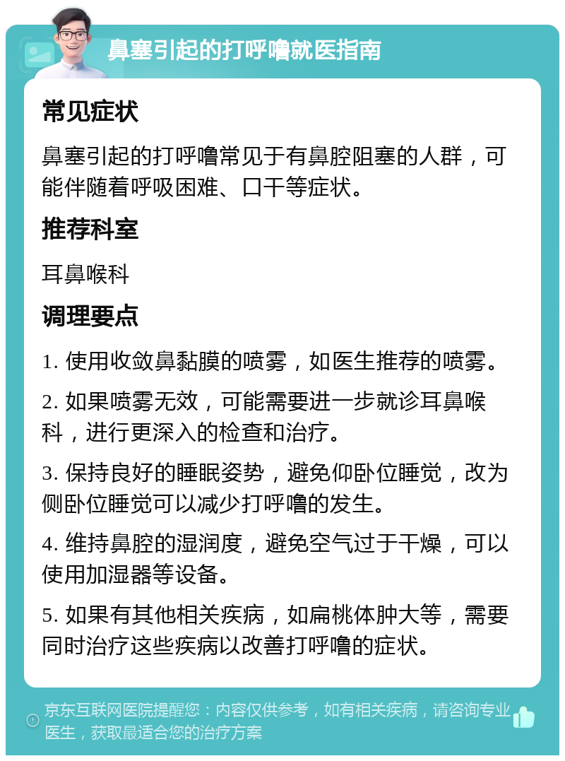 鼻塞引起的打呼噜就医指南 常见症状 鼻塞引起的打呼噜常见于有鼻腔阻塞的人群，可能伴随着呼吸困难、口干等症状。 推荐科室 耳鼻喉科 调理要点 1. 使用收敛鼻黏膜的喷雾，如医生推荐的喷雾。 2. 如果喷雾无效，可能需要进一步就诊耳鼻喉科，进行更深入的检查和治疗。 3. 保持良好的睡眠姿势，避免仰卧位睡觉，改为侧卧位睡觉可以减少打呼噜的发生。 4. 维持鼻腔的湿润度，避免空气过于干燥，可以使用加湿器等设备。 5. 如果有其他相关疾病，如扁桃体肿大等，需要同时治疗这些疾病以改善打呼噜的症状。