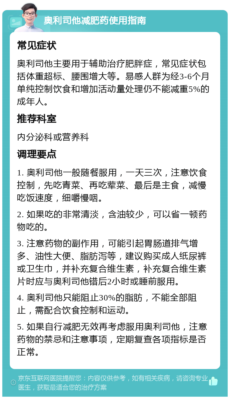 奥利司他减肥药使用指南 常见症状 奥利司他主要用于辅助治疗肥胖症，常见症状包括体重超标、腰围增大等。易感人群为经3-6个月单纯控制饮食和增加活动量处理仍不能减重5%的成年人。 推荐科室 内分泌科或营养科 调理要点 1. 奥利司他一般随餐服用，一天三次，注意饮食控制，先吃青菜、再吃荤菜、最后是主食，减慢吃饭速度，细嚼慢咽。 2. 如果吃的非常清淡，含油较少，可以省一顿药物吃的。 3. 注意药物的副作用，可能引起胃肠道排气增多、油性大便、脂肪泻等，建议购买成人纸尿裤或卫生巾，并补充复合维生素，补充复合维生素片时应与奥利司他错后2小时或睡前服用。 4. 奥利司他只能阻止30%的脂肪，不能全部阻止，需配合饮食控制和运动。 5. 如果自行减肥无效再考虑服用奥利司他，注意药物的禁忌和注意事项，定期复查各项指标是否正常。