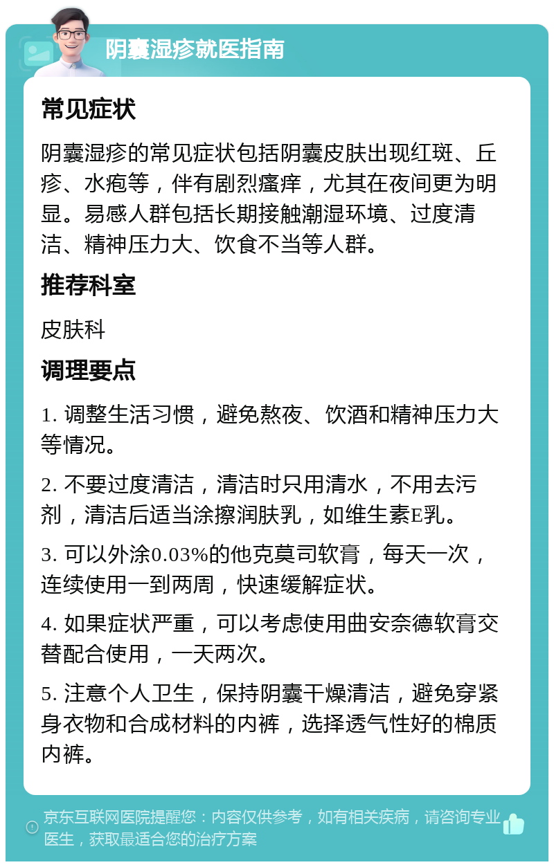 阴囊湿疹就医指南 常见症状 阴囊湿疹的常见症状包括阴囊皮肤出现红斑、丘疹、水疱等，伴有剧烈瘙痒，尤其在夜间更为明显。易感人群包括长期接触潮湿环境、过度清洁、精神压力大、饮食不当等人群。 推荐科室 皮肤科 调理要点 1. 调整生活习惯，避免熬夜、饮酒和精神压力大等情况。 2. 不要过度清洁，清洁时只用清水，不用去污剂，清洁后适当涂擦润肤乳，如维生素E乳。 3. 可以外涂0.03%的他克莫司软膏，每天一次，连续使用一到两周，快速缓解症状。 4. 如果症状严重，可以考虑使用曲安奈德软膏交替配合使用，一天两次。 5. 注意个人卫生，保持阴囊干燥清洁，避免穿紧身衣物和合成材料的内裤，选择透气性好的棉质内裤。