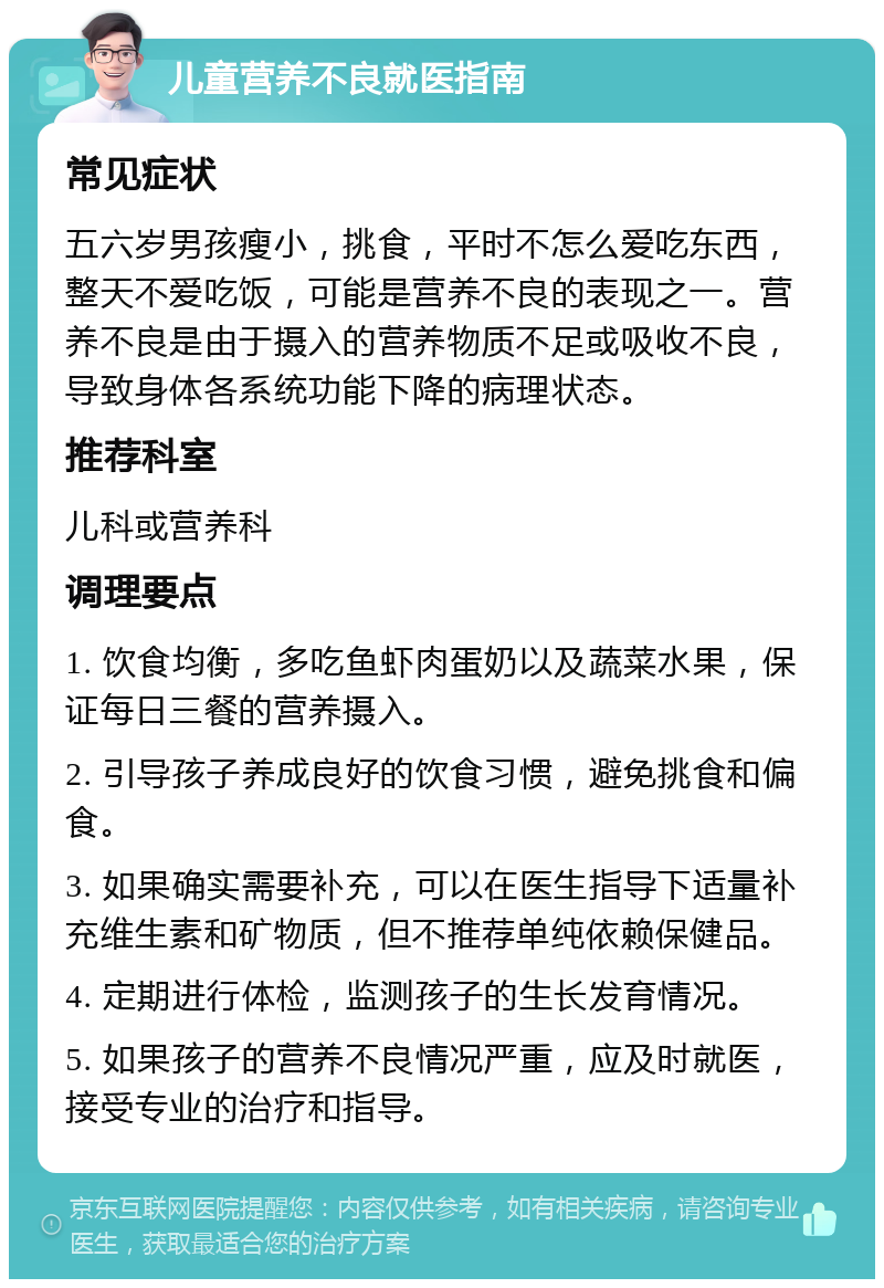 儿童营养不良就医指南 常见症状 五六岁男孩瘦小，挑食，平时不怎么爱吃东西，整天不爱吃饭，可能是营养不良的表现之一。营养不良是由于摄入的营养物质不足或吸收不良，导致身体各系统功能下降的病理状态。 推荐科室 儿科或营养科 调理要点 1. 饮食均衡，多吃鱼虾肉蛋奶以及蔬菜水果，保证每日三餐的营养摄入。 2. 引导孩子养成良好的饮食习惯，避免挑食和偏食。 3. 如果确实需要补充，可以在医生指导下适量补充维生素和矿物质，但不推荐单纯依赖保健品。 4. 定期进行体检，监测孩子的生长发育情况。 5. 如果孩子的营养不良情况严重，应及时就医，接受专业的治疗和指导。