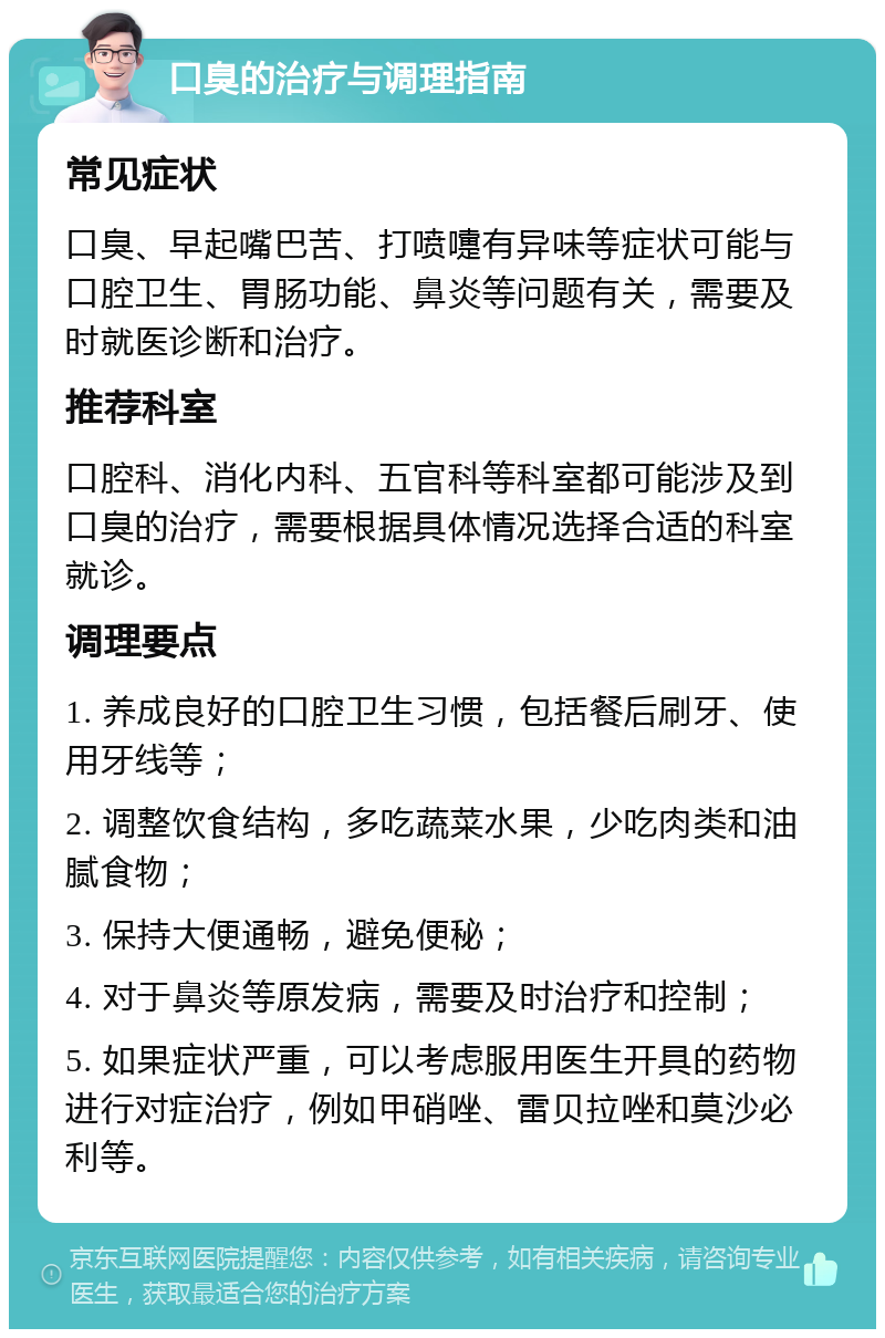 口臭的治疗与调理指南 常见症状 口臭、早起嘴巴苦、打喷嚏有异味等症状可能与口腔卫生、胃肠功能、鼻炎等问题有关，需要及时就医诊断和治疗。 推荐科室 口腔科、消化内科、五官科等科室都可能涉及到口臭的治疗，需要根据具体情况选择合适的科室就诊。 调理要点 1. 养成良好的口腔卫生习惯，包括餐后刷牙、使用牙线等； 2. 调整饮食结构，多吃蔬菜水果，少吃肉类和油腻食物； 3. 保持大便通畅，避免便秘； 4. 对于鼻炎等原发病，需要及时治疗和控制； 5. 如果症状严重，可以考虑服用医生开具的药物进行对症治疗，例如甲硝唑、雷贝拉唑和莫沙必利等。