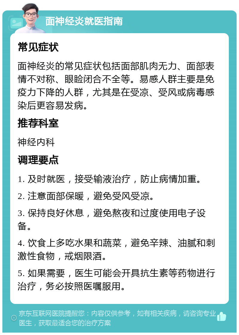 面神经炎就医指南 常见症状 面神经炎的常见症状包括面部肌肉无力、面部表情不对称、眼睑闭合不全等。易感人群主要是免疫力下降的人群，尤其是在受凉、受风或病毒感染后更容易发病。 推荐科室 神经内科 调理要点 1. 及时就医，接受输液治疗，防止病情加重。 2. 注意面部保暖，避免受风受凉。 3. 保持良好休息，避免熬夜和过度使用电子设备。 4. 饮食上多吃水果和蔬菜，避免辛辣、油腻和刺激性食物，戒烟限酒。 5. 如果需要，医生可能会开具抗生素等药物进行治疗，务必按照医嘱服用。