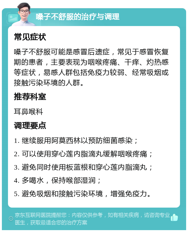 嗓子不舒服的治疗与调理 常见症状 嗓子不舒服可能是感冒后遗症，常见于感冒恢复期的患者，主要表现为咽喉疼痛、干痒、灼热感等症状，易感人群包括免疫力较弱、经常吸烟或接触污染环境的人群。 推荐科室 耳鼻喉科 调理要点 1. 继续服用阿莫西林以预防细菌感染； 2. 可以使用穿心莲内脂滴丸缓解咽喉疼痛； 3. 避免同时使用板蓝根和穿心莲内脂滴丸； 4. 多喝水，保持喉部湿润； 5. 避免吸烟和接触污染环境，增强免疫力。