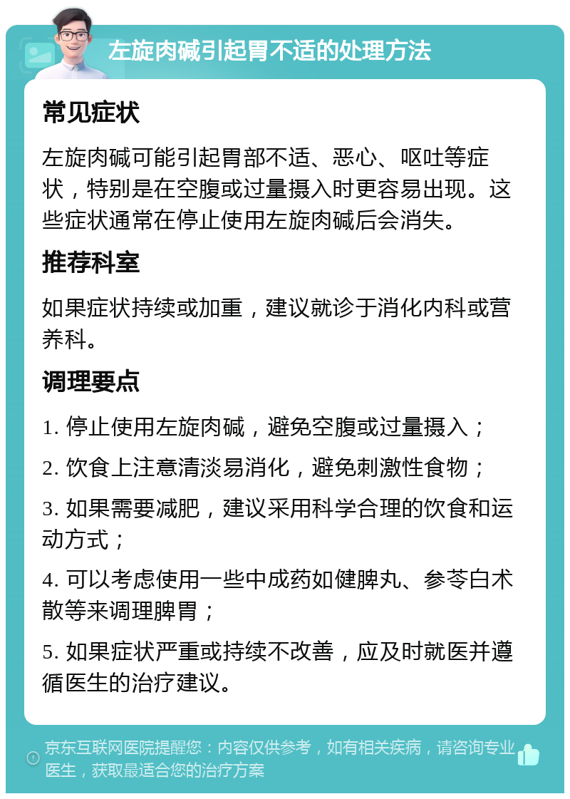 左旋肉碱引起胃不适的处理方法 常见症状 左旋肉碱可能引起胃部不适、恶心、呕吐等症状，特别是在空腹或过量摄入时更容易出现。这些症状通常在停止使用左旋肉碱后会消失。 推荐科室 如果症状持续或加重，建议就诊于消化内科或营养科。 调理要点 1. 停止使用左旋肉碱，避免空腹或过量摄入； 2. 饮食上注意清淡易消化，避免刺激性食物； 3. 如果需要减肥，建议采用科学合理的饮食和运动方式； 4. 可以考虑使用一些中成药如健脾丸、参苓白术散等来调理脾胃； 5. 如果症状严重或持续不改善，应及时就医并遵循医生的治疗建议。