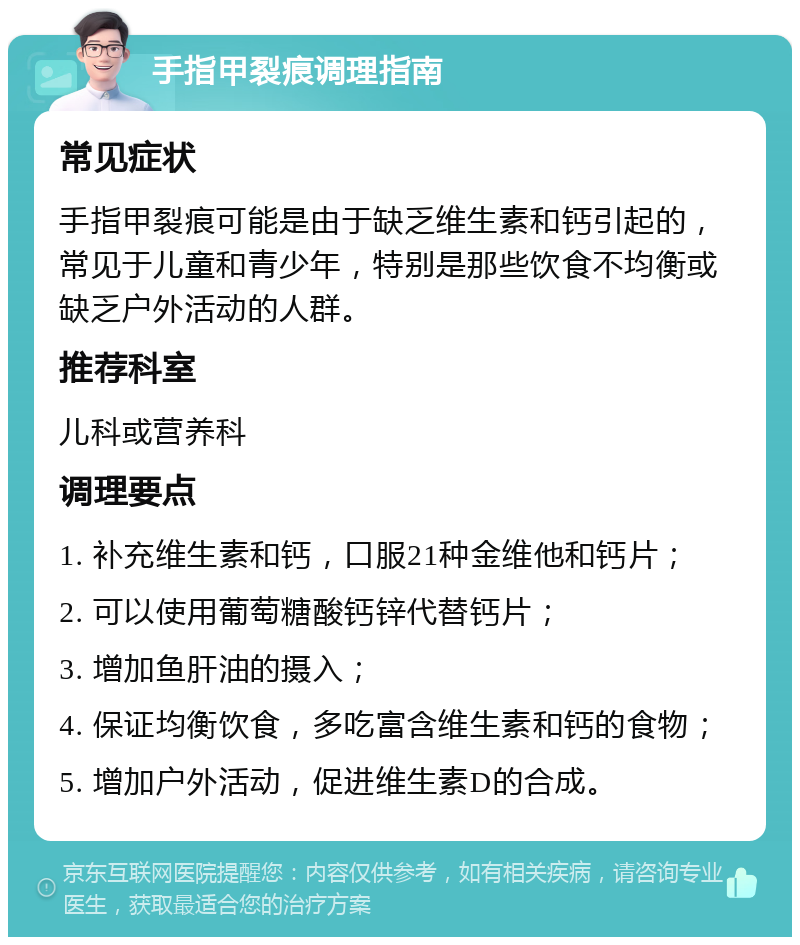 手指甲裂痕调理指南 常见症状 手指甲裂痕可能是由于缺乏维生素和钙引起的，常见于儿童和青少年，特别是那些饮食不均衡或缺乏户外活动的人群。 推荐科室 儿科或营养科 调理要点 1. 补充维生素和钙，口服21种金维他和钙片； 2. 可以使用葡萄糖酸钙锌代替钙片； 3. 增加鱼肝油的摄入； 4. 保证均衡饮食，多吃富含维生素和钙的食物； 5. 增加户外活动，促进维生素D的合成。