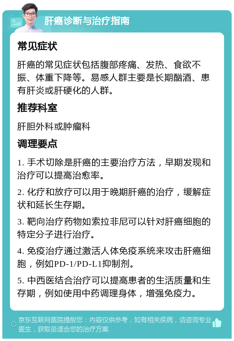 肝癌诊断与治疗指南 常见症状 肝癌的常见症状包括腹部疼痛、发热、食欲不振、体重下降等。易感人群主要是长期酗酒、患有肝炎或肝硬化的人群。 推荐科室 肝胆外科或肿瘤科 调理要点 1. 手术切除是肝癌的主要治疗方法，早期发现和治疗可以提高治愈率。 2. 化疗和放疗可以用于晚期肝癌的治疗，缓解症状和延长生存期。 3. 靶向治疗药物如索拉非尼可以针对肝癌细胞的特定分子进行治疗。 4. 免疫治疗通过激活人体免疫系统来攻击肝癌细胞，例如PD-1/PD-L1抑制剂。 5. 中西医结合治疗可以提高患者的生活质量和生存期，例如使用中药调理身体，增强免疫力。