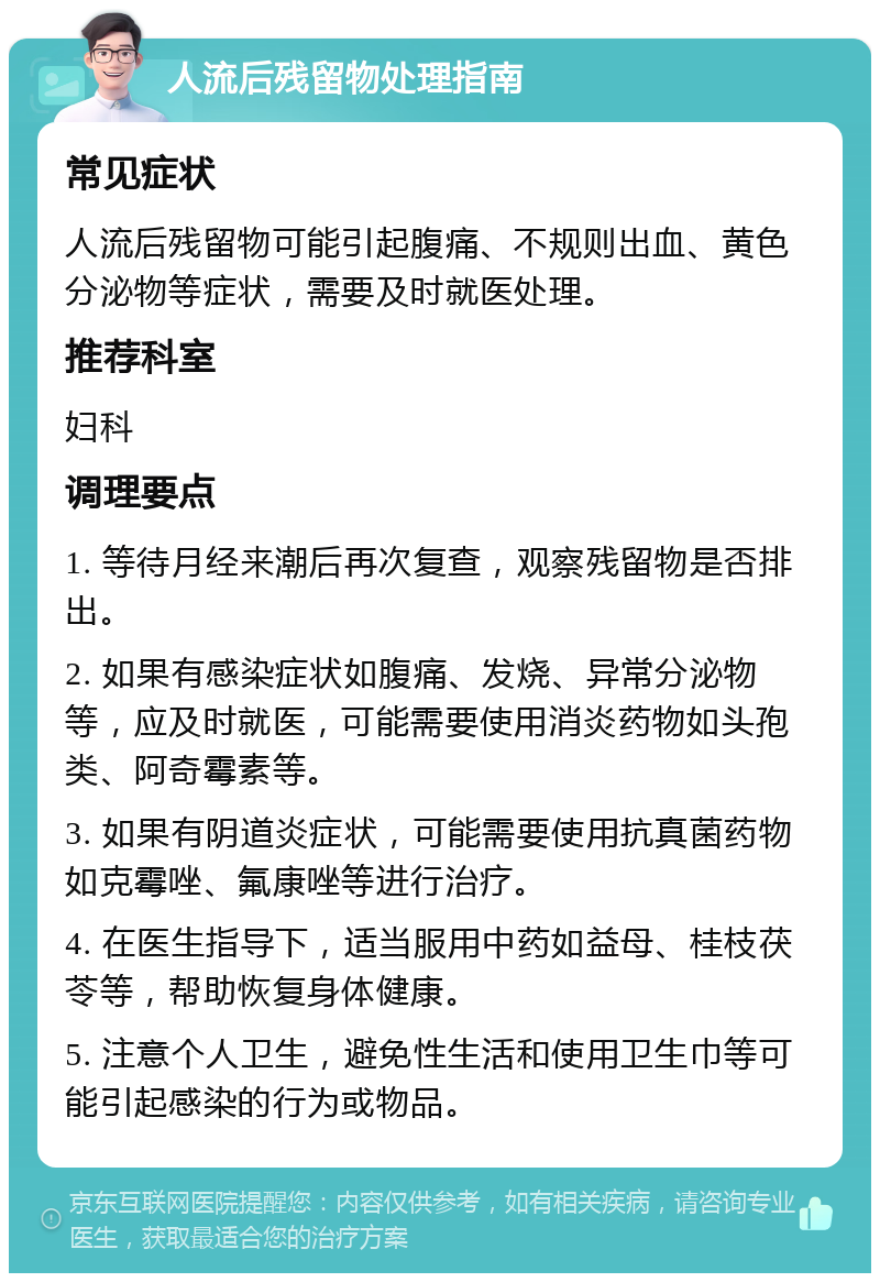 人流后残留物处理指南 常见症状 人流后残留物可能引起腹痛、不规则出血、黄色分泌物等症状，需要及时就医处理。 推荐科室 妇科 调理要点 1. 等待月经来潮后再次复查，观察残留物是否排出。 2. 如果有感染症状如腹痛、发烧、异常分泌物等，应及时就医，可能需要使用消炎药物如头孢类、阿奇霉素等。 3. 如果有阴道炎症状，可能需要使用抗真菌药物如克霉唑、氟康唑等进行治疗。 4. 在医生指导下，适当服用中药如益母、桂枝茯苓等，帮助恢复身体健康。 5. 注意个人卫生，避免性生活和使用卫生巾等可能引起感染的行为或物品。