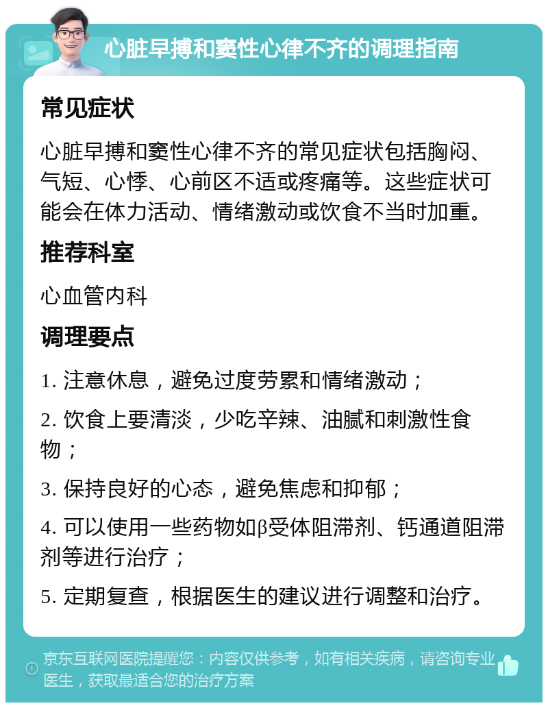 心脏早搏和窦性心律不齐的调理指南 常见症状 心脏早搏和窦性心律不齐的常见症状包括胸闷、气短、心悸、心前区不适或疼痛等。这些症状可能会在体力活动、情绪激动或饮食不当时加重。 推荐科室 心血管内科 调理要点 1. 注意休息，避免过度劳累和情绪激动； 2. 饮食上要清淡，少吃辛辣、油腻和刺激性食物； 3. 保持良好的心态，避免焦虑和抑郁； 4. 可以使用一些药物如β受体阻滞剂、钙通道阻滞剂等进行治疗； 5. 定期复查，根据医生的建议进行调整和治疗。