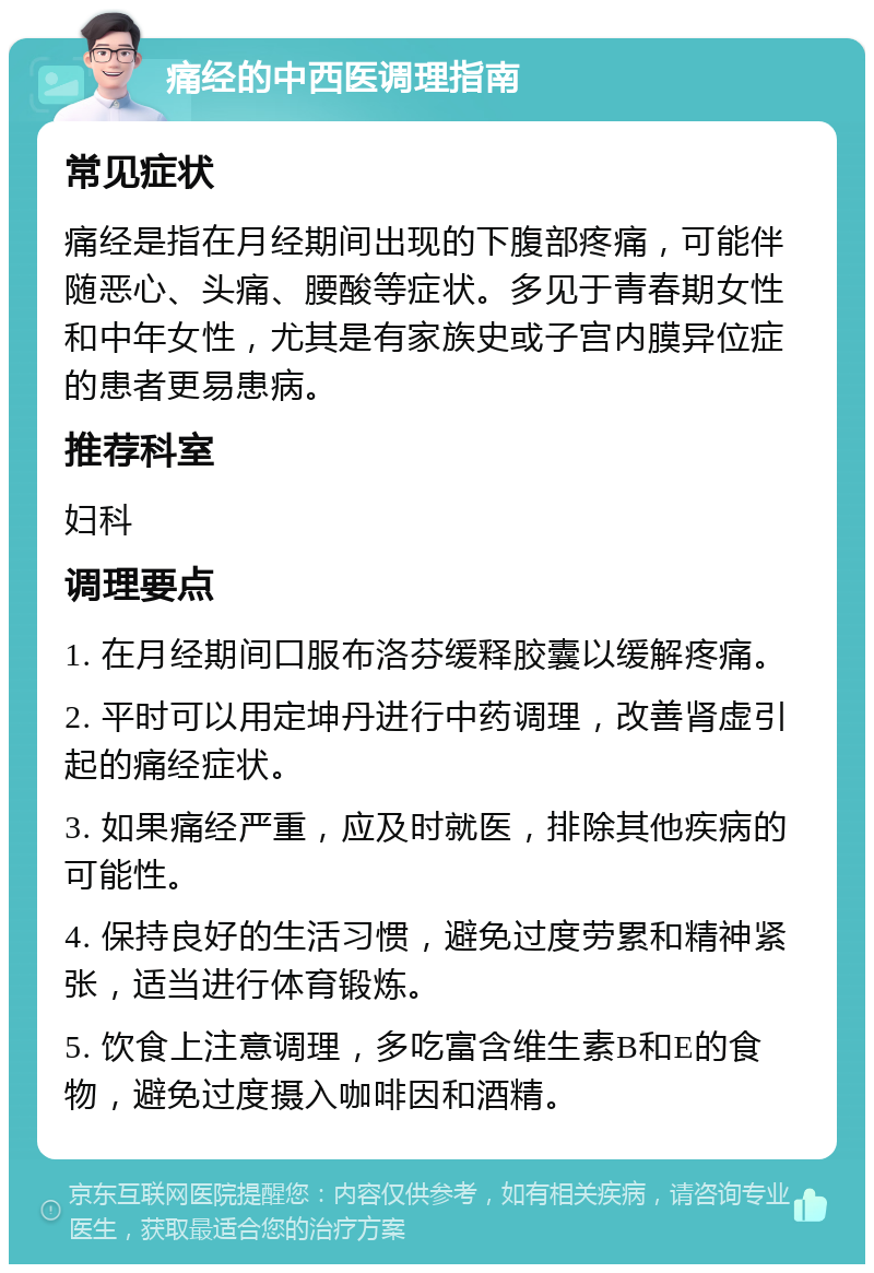 痛经的中西医调理指南 常见症状 痛经是指在月经期间出现的下腹部疼痛，可能伴随恶心、头痛、腰酸等症状。多见于青春期女性和中年女性，尤其是有家族史或子宫内膜异位症的患者更易患病。 推荐科室 妇科 调理要点 1. 在月经期间口服布洛芬缓释胶囊以缓解疼痛。 2. 平时可以用定坤丹进行中药调理，改善肾虚引起的痛经症状。 3. 如果痛经严重，应及时就医，排除其他疾病的可能性。 4. 保持良好的生活习惯，避免过度劳累和精神紧张，适当进行体育锻炼。 5. 饮食上注意调理，多吃富含维生素B和E的食物，避免过度摄入咖啡因和酒精。