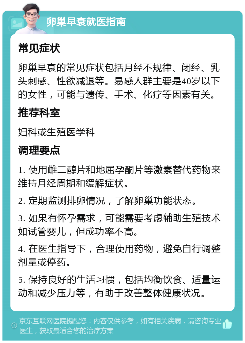 卵巢早衰就医指南 常见症状 卵巢早衰的常见症状包括月经不规律、闭经、乳头刺感、性欲减退等。易感人群主要是40岁以下的女性，可能与遗传、手术、化疗等因素有关。 推荐科室 妇科或生殖医学科 调理要点 1. 使用雌二醇片和地屈孕酮片等激素替代药物来维持月经周期和缓解症状。 2. 定期监测排卵情况，了解卵巢功能状态。 3. 如果有怀孕需求，可能需要考虑辅助生殖技术如试管婴儿，但成功率不高。 4. 在医生指导下，合理使用药物，避免自行调整剂量或停药。 5. 保持良好的生活习惯，包括均衡饮食、适量运动和减少压力等，有助于改善整体健康状况。