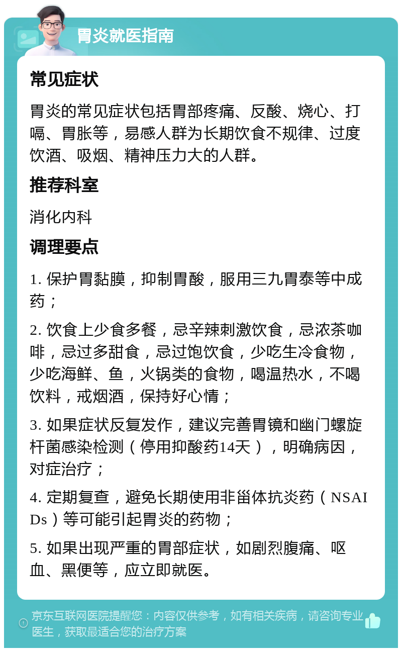 胃炎就医指南 常见症状 胃炎的常见症状包括胃部疼痛、反酸、烧心、打嗝、胃胀等，易感人群为长期饮食不规律、过度饮酒、吸烟、精神压力大的人群。 推荐科室 消化内科 调理要点 1. 保护胃黏膜，抑制胃酸，服用三九胃泰等中成药； 2. 饮食上少食多餐，忌辛辣刺激饮食，忌浓茶咖啡，忌过多甜食，忌过饱饮食，少吃生冷食物，少吃海鲜、鱼，火锅类的食物，喝温热水，不喝饮料，戒烟酒，保持好心情； 3. 如果症状反复发作，建议完善胃镜和幽门螺旋杆菌感染检测（停用抑酸药14天），明确病因，对症治疗； 4. 定期复查，避免长期使用非甾体抗炎药（NSAIDs）等可能引起胃炎的药物； 5. 如果出现严重的胃部症状，如剧烈腹痛、呕血、黑便等，应立即就医。