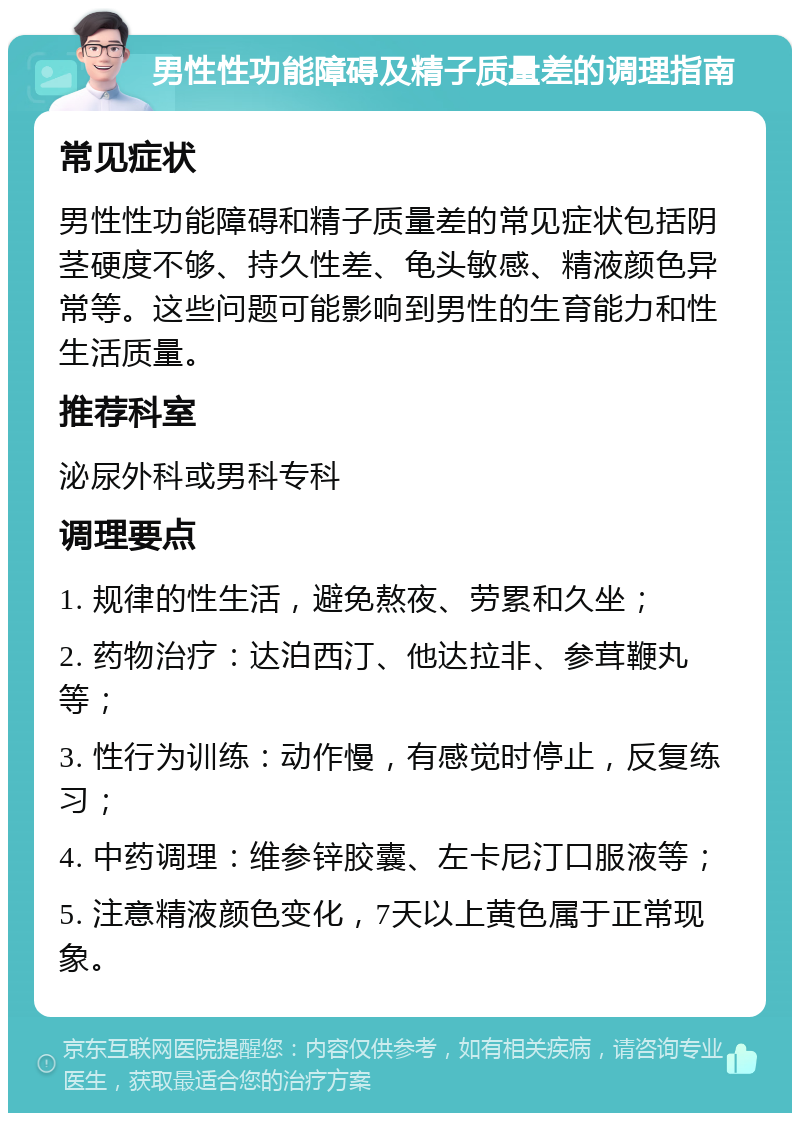 男性性功能障碍及精子质量差的调理指南 常见症状 男性性功能障碍和精子质量差的常见症状包括阴茎硬度不够、持久性差、龟头敏感、精液颜色异常等。这些问题可能影响到男性的生育能力和性生活质量。 推荐科室 泌尿外科或男科专科 调理要点 1. 规律的性生活，避免熬夜、劳累和久坐； 2. 药物治疗：达泊西汀、他达拉非、参茸鞭丸等； 3. 性行为训练：动作慢，有感觉时停止，反复练习； 4. 中药调理：维参锌胶囊、左卡尼汀口服液等； 5. 注意精液颜色变化，7天以上黄色属于正常现象。