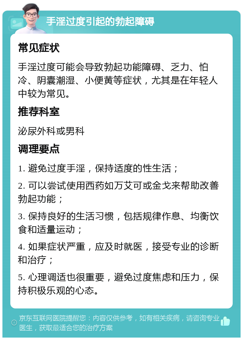 手淫过度引起的勃起障碍 常见症状 手淫过度可能会导致勃起功能障碍、乏力、怕冷、阴囊潮湿、小便黄等症状，尤其是在年轻人中较为常见。 推荐科室 泌尿外科或男科 调理要点 1. 避免过度手淫，保持适度的性生活； 2. 可以尝试使用西药如万艾可或金戈来帮助改善勃起功能； 3. 保持良好的生活习惯，包括规律作息、均衡饮食和适量运动； 4. 如果症状严重，应及时就医，接受专业的诊断和治疗； 5. 心理调适也很重要，避免过度焦虑和压力，保持积极乐观的心态。