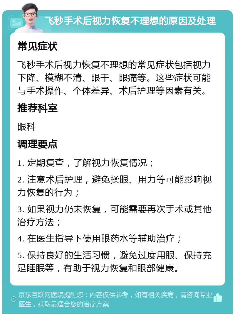 飞秒手术后视力恢复不理想的原因及处理 常见症状 飞秒手术后视力恢复不理想的常见症状包括视力下降、模糊不清、眼干、眼痛等。这些症状可能与手术操作、个体差异、术后护理等因素有关。 推荐科室 眼科 调理要点 1. 定期复查，了解视力恢复情况； 2. 注意术后护理，避免揉眼、用力等可能影响视力恢复的行为； 3. 如果视力仍未恢复，可能需要再次手术或其他治疗方法； 4. 在医生指导下使用眼药水等辅助治疗； 5. 保持良好的生活习惯，避免过度用眼、保持充足睡眠等，有助于视力恢复和眼部健康。