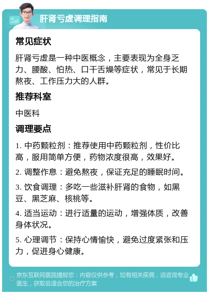 肝肾亏虚调理指南 常见症状 肝肾亏虚是一种中医概念，主要表现为全身乏力、腰酸、怕热、口干舌燥等症状，常见于长期熬夜、工作压力大的人群。 推荐科室 中医科 调理要点 1. 中药颗粒剂：推荐使用中药颗粒剂，性价比高，服用简单方便，药物浓度很高，效果好。 2. 调整作息：避免熬夜，保证充足的睡眠时间。 3. 饮食调理：多吃一些滋补肝肾的食物，如黑豆、黑芝麻、核桃等。 4. 适当运动：进行适量的运动，增强体质，改善身体状况。 5. 心理调节：保持心情愉快，避免过度紧张和压力，促进身心健康。