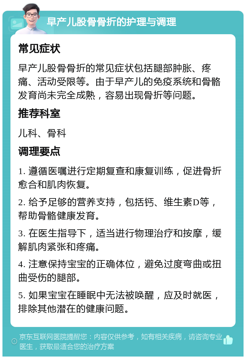 早产儿股骨骨折的护理与调理 常见症状 早产儿股骨骨折的常见症状包括腿部肿胀、疼痛、活动受限等。由于早产儿的免疫系统和骨骼发育尚未完全成熟，容易出现骨折等问题。 推荐科室 儿科、骨科 调理要点 1. 遵循医嘱进行定期复查和康复训练，促进骨折愈合和肌肉恢复。 2. 给予足够的营养支持，包括钙、维生素D等，帮助骨骼健康发育。 3. 在医生指导下，适当进行物理治疗和按摩，缓解肌肉紧张和疼痛。 4. 注意保持宝宝的正确体位，避免过度弯曲或扭曲受伤的腿部。 5. 如果宝宝在睡眠中无法被唤醒，应及时就医，排除其他潜在的健康问题。