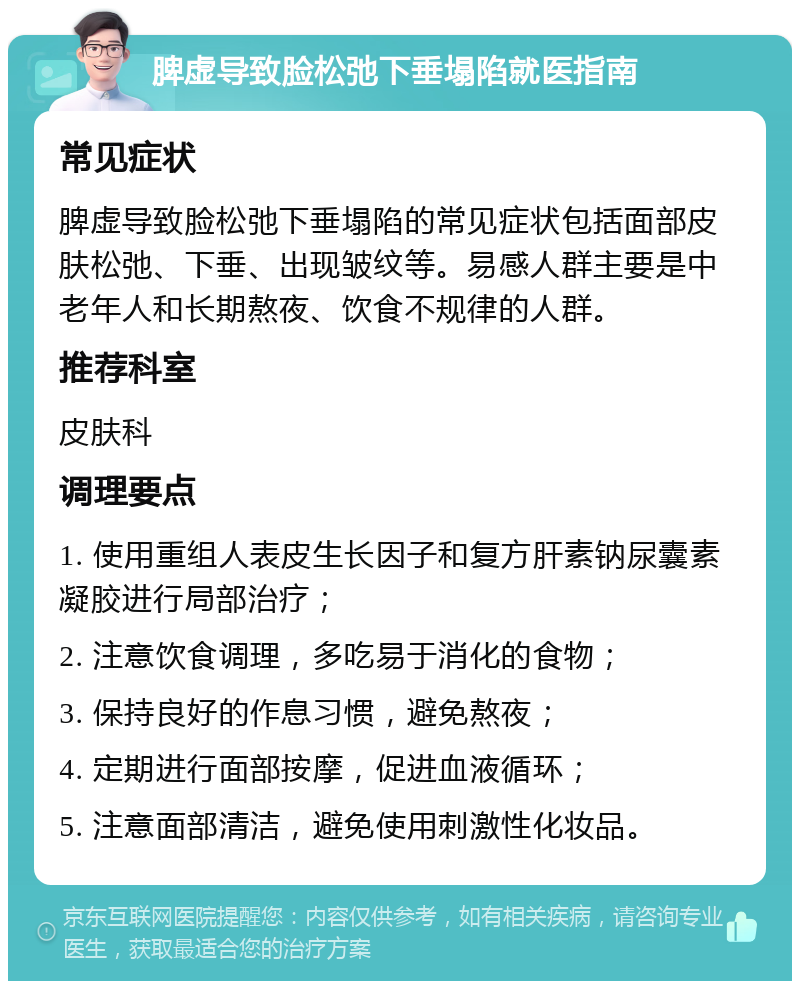 脾虚导致脸松弛下垂塌陷就医指南 常见症状 脾虚导致脸松弛下垂塌陷的常见症状包括面部皮肤松弛、下垂、出现皱纹等。易感人群主要是中老年人和长期熬夜、饮食不规律的人群。 推荐科室 皮肤科 调理要点 1. 使用重组人表皮生长因子和复方肝素钠尿囊素凝胶进行局部治疗； 2. 注意饮食调理，多吃易于消化的食物； 3. 保持良好的作息习惯，避免熬夜； 4. 定期进行面部按摩，促进血液循环； 5. 注意面部清洁，避免使用刺激性化妆品。