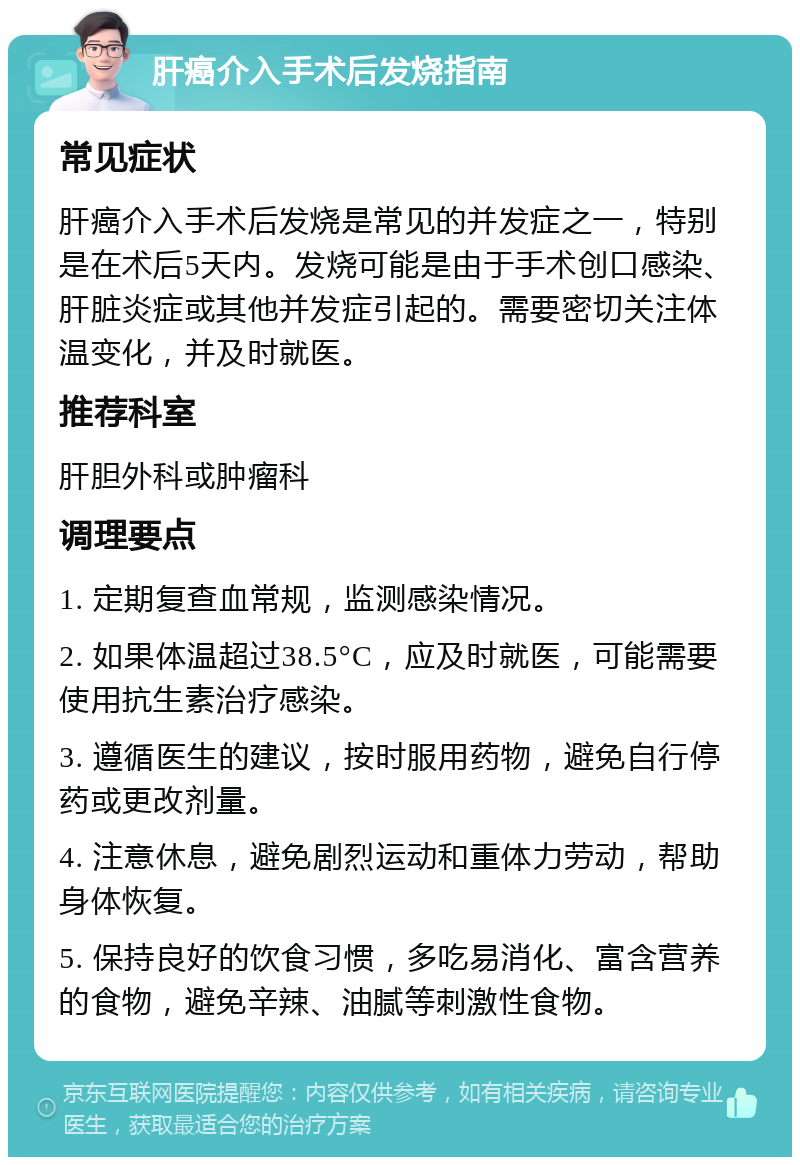 肝癌介入手术后发烧指南 常见症状 肝癌介入手术后发烧是常见的并发症之一，特别是在术后5天内。发烧可能是由于手术创口感染、肝脏炎症或其他并发症引起的。需要密切关注体温变化，并及时就医。 推荐科室 肝胆外科或肿瘤科 调理要点 1. 定期复查血常规，监测感染情况。 2. 如果体温超过38.5°C，应及时就医，可能需要使用抗生素治疗感染。 3. 遵循医生的建议，按时服用药物，避免自行停药或更改剂量。 4. 注意休息，避免剧烈运动和重体力劳动，帮助身体恢复。 5. 保持良好的饮食习惯，多吃易消化、富含营养的食物，避免辛辣、油腻等刺激性食物。