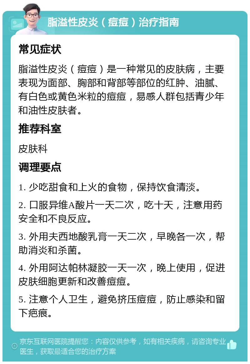 脂溢性皮炎（痘痘）治疗指南 常见症状 脂溢性皮炎（痘痘）是一种常见的皮肤病，主要表现为面部、胸部和背部等部位的红肿、油腻、有白色或黄色米粒的痘痘，易感人群包括青少年和油性皮肤者。 推荐科室 皮肤科 调理要点 1. 少吃甜食和上火的食物，保持饮食清淡。 2. 口服异维A酸片一天二次，吃十天，注意用药安全和不良反应。 3. 外用夫西地酸乳膏一天二次，早晚各一次，帮助消炎和杀菌。 4. 外用阿达帕林凝胶一天一次，晚上使用，促进皮肤细胞更新和改善痘痘。 5. 注意个人卫生，避免挤压痘痘，防止感染和留下疤痕。