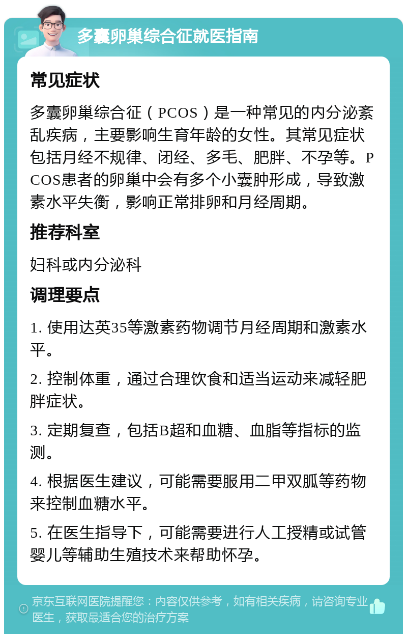 多囊卵巢综合征就医指南 常见症状 多囊卵巢综合征（PCOS）是一种常见的内分泌紊乱疾病，主要影响生育年龄的女性。其常见症状包括月经不规律、闭经、多毛、肥胖、不孕等。PCOS患者的卵巢中会有多个小囊肿形成，导致激素水平失衡，影响正常排卵和月经周期。 推荐科室 妇科或内分泌科 调理要点 1. 使用达英35等激素药物调节月经周期和激素水平。 2. 控制体重，通过合理饮食和适当运动来减轻肥胖症状。 3. 定期复查，包括B超和血糖、血脂等指标的监测。 4. 根据医生建议，可能需要服用二甲双胍等药物来控制血糖水平。 5. 在医生指导下，可能需要进行人工授精或试管婴儿等辅助生殖技术来帮助怀孕。