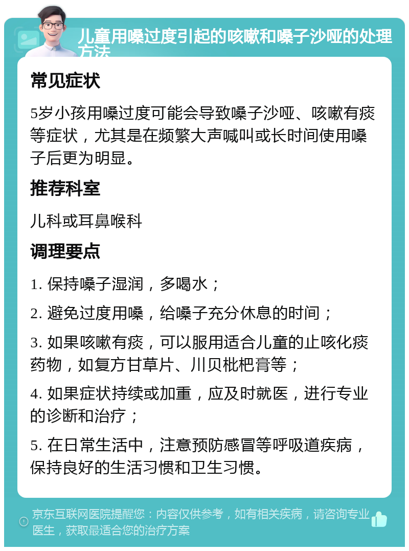 儿童用嗓过度引起的咳嗽和嗓子沙哑的处理方法 常见症状 5岁小孩用嗓过度可能会导致嗓子沙哑、咳嗽有痰等症状，尤其是在频繁大声喊叫或长时间使用嗓子后更为明显。 推荐科室 儿科或耳鼻喉科 调理要点 1. 保持嗓子湿润，多喝水； 2. 避免过度用嗓，给嗓子充分休息的时间； 3. 如果咳嗽有痰，可以服用适合儿童的止咳化痰药物，如复方甘草片、川贝枇杷膏等； 4. 如果症状持续或加重，应及时就医，进行专业的诊断和治疗； 5. 在日常生活中，注意预防感冒等呼吸道疾病，保持良好的生活习惯和卫生习惯。