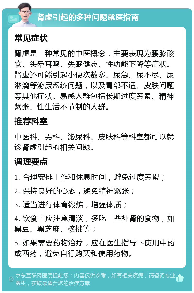 肾虚引起的多种问题就医指南 常见症状 肾虚是一种常见的中医概念，主要表现为腰膝酸软、头晕耳鸣、失眠健忘、性功能下降等症状。肾虚还可能引起小便次数多、尿急、尿不尽、尿淋漓等泌尿系统问题，以及胃部不适、皮肤问题等其他症状。易感人群包括长期过度劳累、精神紧张、性生活不节制的人群。 推荐科室 中医科、男科、泌尿科、皮肤科等科室都可以就诊肾虚引起的相关问题。 调理要点 1. 合理安排工作和休息时间，避免过度劳累； 2. 保持良好的心态，避免精神紧张； 3. 适当进行体育锻炼，增强体质； 4. 饮食上应注意清淡，多吃一些补肾的食物，如黑豆、黑芝麻、核桃等； 5. 如果需要药物治疗，应在医生指导下使用中药或西药，避免自行购买和使用药物。