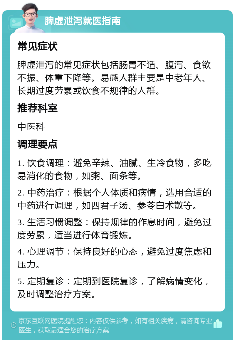 脾虚泄泻就医指南 常见症状 脾虚泄泻的常见症状包括肠胃不适、腹泻、食欲不振、体重下降等。易感人群主要是中老年人、长期过度劳累或饮食不规律的人群。 推荐科室 中医科 调理要点 1. 饮食调理：避免辛辣、油腻、生冷食物，多吃易消化的食物，如粥、面条等。 2. 中药治疗：根据个人体质和病情，选用合适的中药进行调理，如四君子汤、参苓白术散等。 3. 生活习惯调整：保持规律的作息时间，避免过度劳累，适当进行体育锻炼。 4. 心理调节：保持良好的心态，避免过度焦虑和压力。 5. 定期复诊：定期到医院复诊，了解病情变化，及时调整治疗方案。