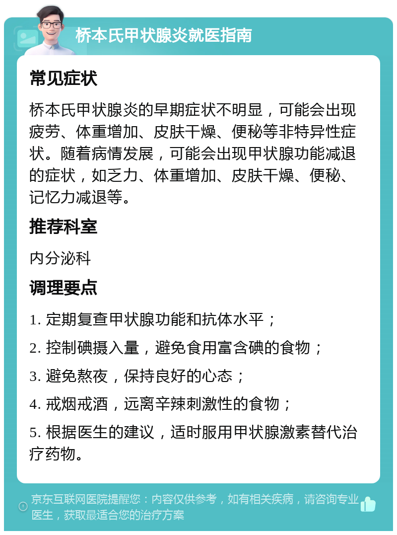 桥本氏甲状腺炎就医指南 常见症状 桥本氏甲状腺炎的早期症状不明显，可能会出现疲劳、体重增加、皮肤干燥、便秘等非特异性症状。随着病情发展，可能会出现甲状腺功能减退的症状，如乏力、体重增加、皮肤干燥、便秘、记忆力减退等。 推荐科室 内分泌科 调理要点 1. 定期复查甲状腺功能和抗体水平； 2. 控制碘摄入量，避免食用富含碘的食物； 3. 避免熬夜，保持良好的心态； 4. 戒烟戒酒，远离辛辣刺激性的食物； 5. 根据医生的建议，适时服用甲状腺激素替代治疗药物。