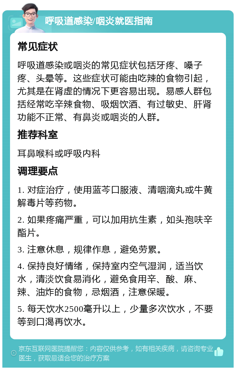 呼吸道感染/咽炎就医指南 常见症状 呼吸道感染或咽炎的常见症状包括牙疼、嗓子疼、头晕等。这些症状可能由吃辣的食物引起，尤其是在肾虚的情况下更容易出现。易感人群包括经常吃辛辣食物、吸烟饮酒、有过敏史、肝肾功能不正常、有鼻炎或咽炎的人群。 推荐科室 耳鼻喉科或呼吸内科 调理要点 1. 对症治疗，使用蓝芩口服液、清咽滴丸或牛黄解毒片等药物。 2. 如果疼痛严重，可以加用抗生素，如头孢呋辛酯片。 3. 注意休息，规律作息，避免劳累。 4. 保持良好情绪，保持室内空气湿润，适当饮水，清淡饮食易消化，避免食用辛、酸、麻、辣、油炸的食物，忌烟酒，注意保暖。 5. 每天饮水2500毫升以上，少量多次饮水，不要等到口渴再饮水。