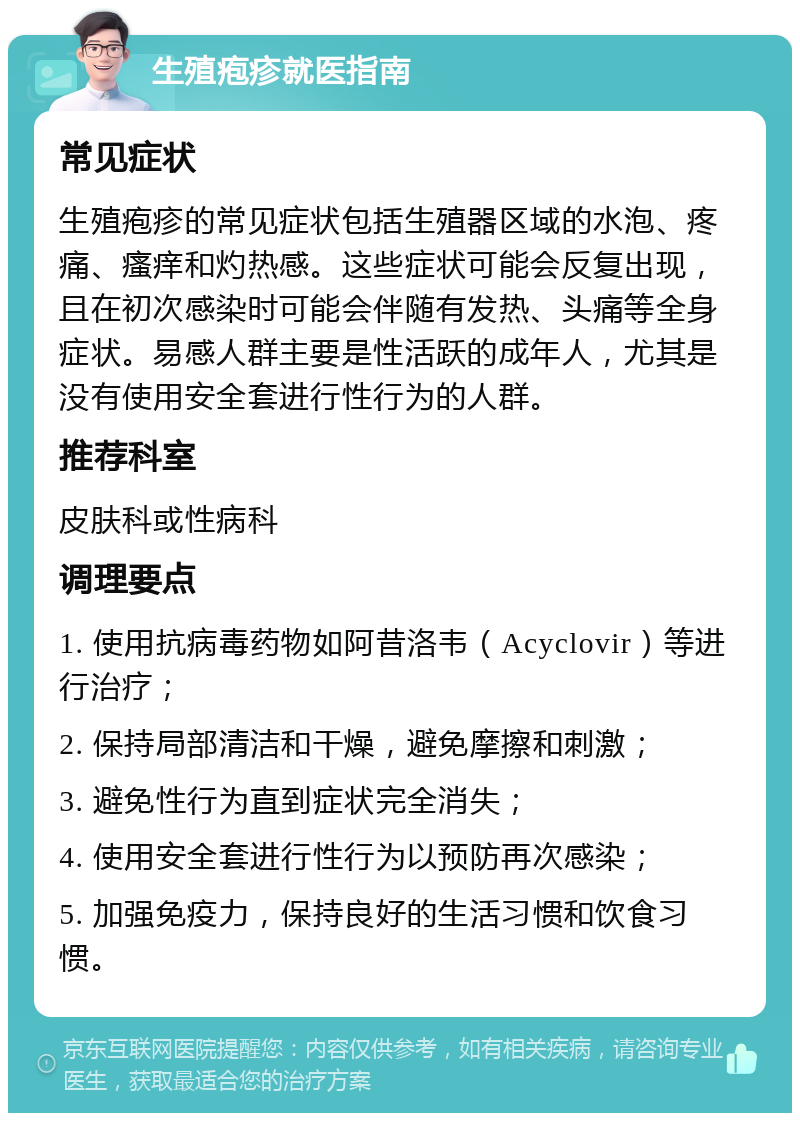 生殖疱疹就医指南 常见症状 生殖疱疹的常见症状包括生殖器区域的水泡、疼痛、瘙痒和灼热感。这些症状可能会反复出现，且在初次感染时可能会伴随有发热、头痛等全身症状。易感人群主要是性活跃的成年人，尤其是没有使用安全套进行性行为的人群。 推荐科室 皮肤科或性病科 调理要点 1. 使用抗病毒药物如阿昔洛韦（Acyclovir）等进行治疗； 2. 保持局部清洁和干燥，避免摩擦和刺激； 3. 避免性行为直到症状完全消失； 4. 使用安全套进行性行为以预防再次感染； 5. 加强免疫力，保持良好的生活习惯和饮食习惯。