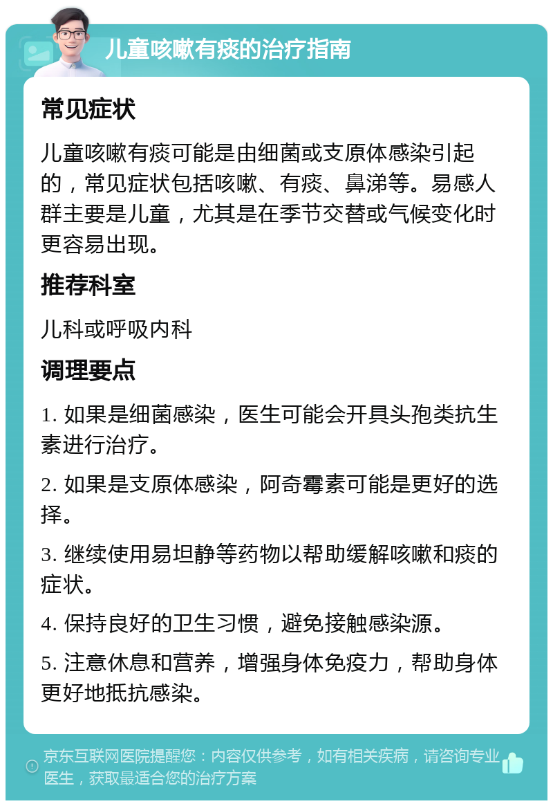 儿童咳嗽有痰的治疗指南 常见症状 儿童咳嗽有痰可能是由细菌或支原体感染引起的，常见症状包括咳嗽、有痰、鼻涕等。易感人群主要是儿童，尤其是在季节交替或气候变化时更容易出现。 推荐科室 儿科或呼吸内科 调理要点 1. 如果是细菌感染，医生可能会开具头孢类抗生素进行治疗。 2. 如果是支原体感染，阿奇霉素可能是更好的选择。 3. 继续使用易坦静等药物以帮助缓解咳嗽和痰的症状。 4. 保持良好的卫生习惯，避免接触感染源。 5. 注意休息和营养，增强身体免疫力，帮助身体更好地抵抗感染。