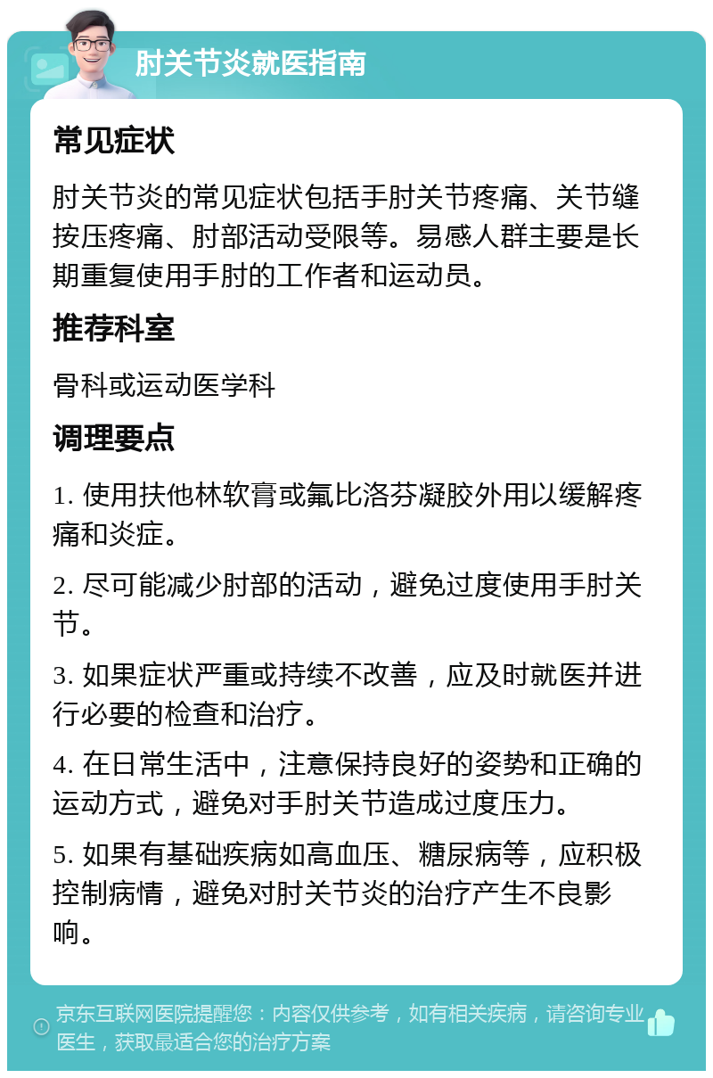 肘关节炎就医指南 常见症状 肘关节炎的常见症状包括手肘关节疼痛、关节缝按压疼痛、肘部活动受限等。易感人群主要是长期重复使用手肘的工作者和运动员。 推荐科室 骨科或运动医学科 调理要点 1. 使用扶他林软膏或氟比洛芬凝胶外用以缓解疼痛和炎症。 2. 尽可能减少肘部的活动，避免过度使用手肘关节。 3. 如果症状严重或持续不改善，应及时就医并进行必要的检查和治疗。 4. 在日常生活中，注意保持良好的姿势和正确的运动方式，避免对手肘关节造成过度压力。 5. 如果有基础疾病如高血压、糖尿病等，应积极控制病情，避免对肘关节炎的治疗产生不良影响。