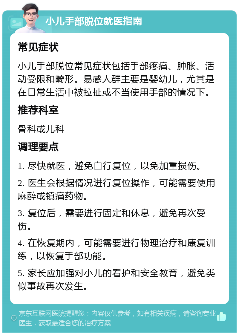 小儿手部脱位就医指南 常见症状 小儿手部脱位常见症状包括手部疼痛、肿胀、活动受限和畸形。易感人群主要是婴幼儿，尤其是在日常生活中被拉扯或不当使用手部的情况下。 推荐科室 骨科或儿科 调理要点 1. 尽快就医，避免自行复位，以免加重损伤。 2. 医生会根据情况进行复位操作，可能需要使用麻醉或镇痛药物。 3. 复位后，需要进行固定和休息，避免再次受伤。 4. 在恢复期内，可能需要进行物理治疗和康复训练，以恢复手部功能。 5. 家长应加强对小儿的看护和安全教育，避免类似事故再次发生。