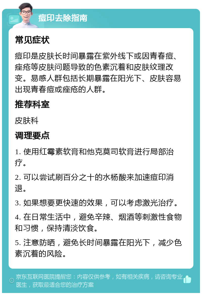 痘印去除指南 常见症状 痘印是皮肤长时间暴露在紫外线下或因青春痘、痤疮等皮肤问题导致的色素沉着和皮肤纹理改变。易感人群包括长期暴露在阳光下、皮肤容易出现青春痘或痤疮的人群。 推荐科室 皮肤科 调理要点 1. 使用红霉素软膏和他克莫司软膏进行局部治疗。 2. 可以尝试刷百分之十的水杨酸来加速痘印消退。 3. 如果想要更快速的效果，可以考虑激光治疗。 4. 在日常生活中，避免辛辣、烟酒等刺激性食物和习惯，保持清淡饮食。 5. 注意防晒，避免长时间暴露在阳光下，减少色素沉着的风险。