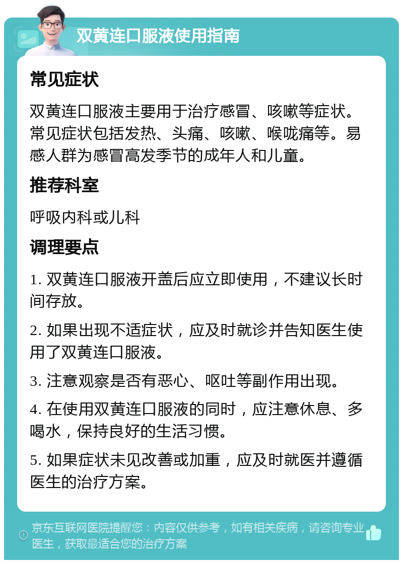 双黄连口服液使用指南 常见症状 双黄连口服液主要用于治疗感冒、咳嗽等症状。常见症状包括发热、头痛、咳嗽、喉咙痛等。易感人群为感冒高发季节的成年人和儿童。 推荐科室 呼吸内科或儿科 调理要点 1. 双黄连口服液开盖后应立即使用，不建议长时间存放。 2. 如果出现不适症状，应及时就诊并告知医生使用了双黄连口服液。 3. 注意观察是否有恶心、呕吐等副作用出现。 4. 在使用双黄连口服液的同时，应注意休息、多喝水，保持良好的生活习惯。 5. 如果症状未见改善或加重，应及时就医并遵循医生的治疗方案。