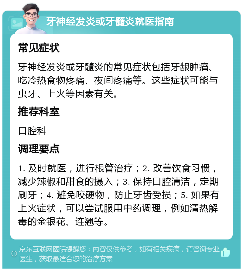 牙神经发炎或牙髓炎就医指南 常见症状 牙神经发炎或牙髓炎的常见症状包括牙龈肿痛、吃冷热食物疼痛、夜间疼痛等。这些症状可能与虫牙、上火等因素有关。 推荐科室 口腔科 调理要点 1. 及时就医，进行根管治疗；2. 改善饮食习惯，减少辣椒和甜食的摄入；3. 保持口腔清洁，定期刷牙；4. 避免咬硬物，防止牙齿受损；5. 如果有上火症状，可以尝试服用中药调理，例如清热解毒的金银花、连翘等。