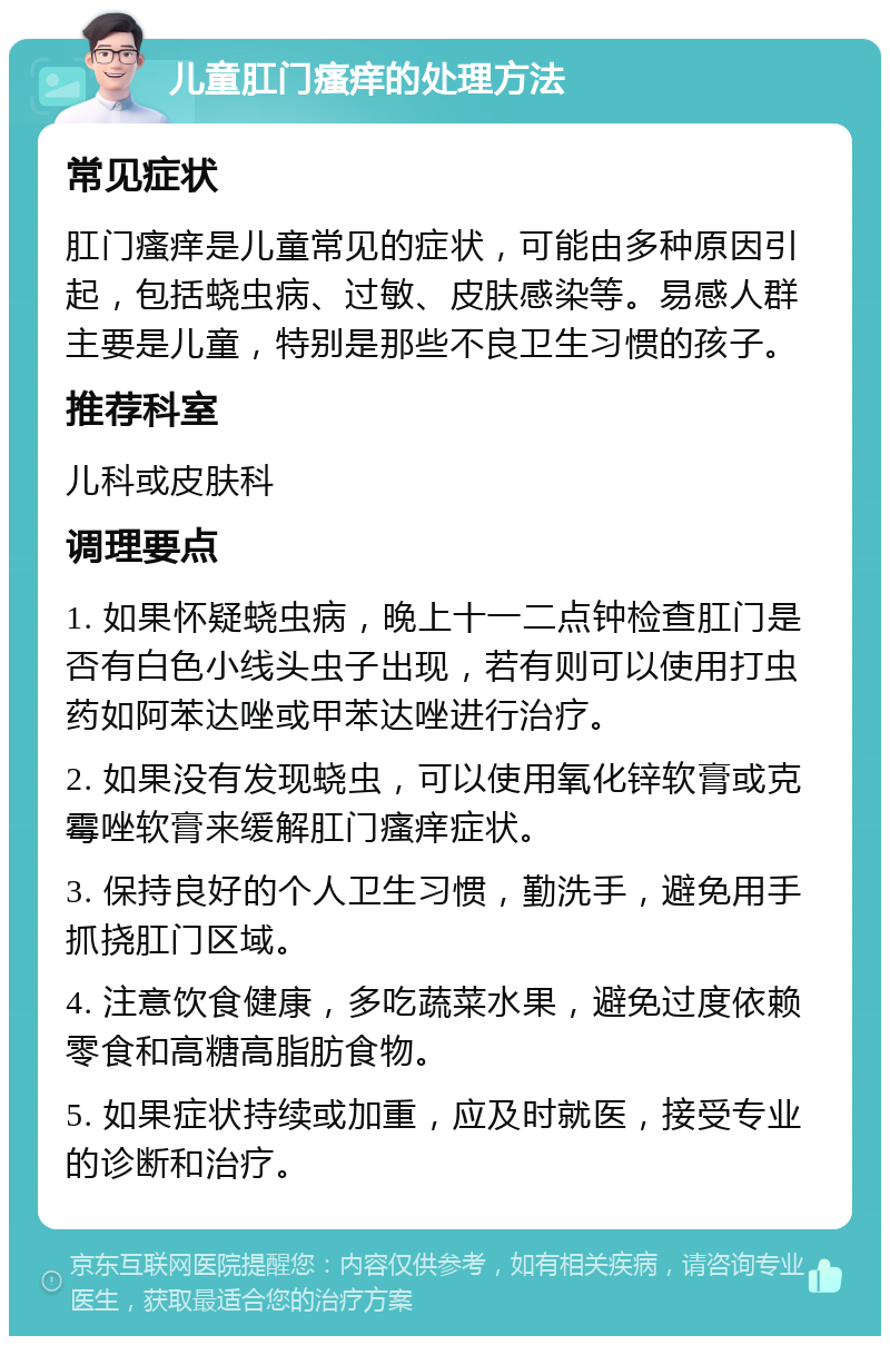 儿童肛门瘙痒的处理方法 常见症状 肛门瘙痒是儿童常见的症状，可能由多种原因引起，包括蛲虫病、过敏、皮肤感染等。易感人群主要是儿童，特别是那些不良卫生习惯的孩子。 推荐科室 儿科或皮肤科 调理要点 1. 如果怀疑蛲虫病，晚上十一二点钟检查肛门是否有白色小线头虫子出现，若有则可以使用打虫药如阿苯达唑或甲苯达唑进行治疗。 2. 如果没有发现蛲虫，可以使用氧化锌软膏或克霉唑软膏来缓解肛门瘙痒症状。 3. 保持良好的个人卫生习惯，勤洗手，避免用手抓挠肛门区域。 4. 注意饮食健康，多吃蔬菜水果，避免过度依赖零食和高糖高脂肪食物。 5. 如果症状持续或加重，应及时就医，接受专业的诊断和治疗。