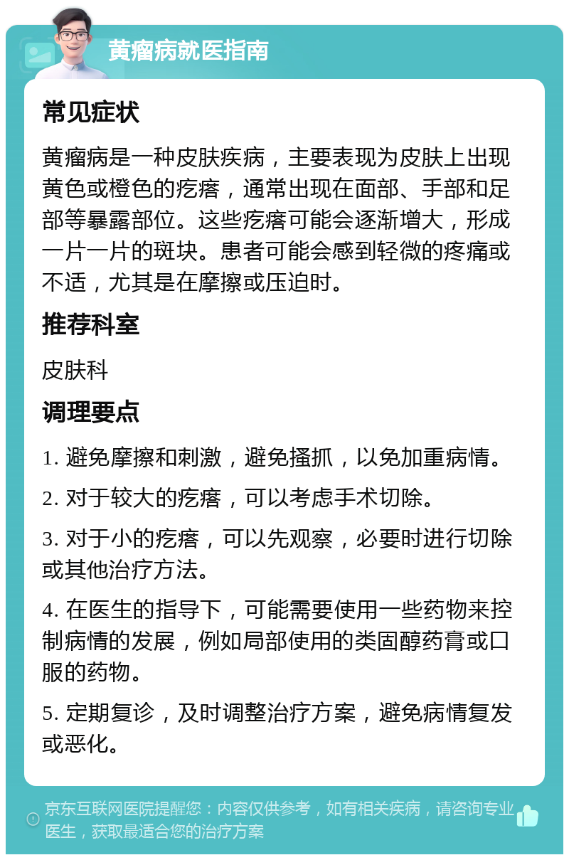 黄瘤病就医指南 常见症状 黄瘤病是一种皮肤疾病，主要表现为皮肤上出现黄色或橙色的疙瘩，通常出现在面部、手部和足部等暴露部位。这些疙瘩可能会逐渐增大，形成一片一片的斑块。患者可能会感到轻微的疼痛或不适，尤其是在摩擦或压迫时。 推荐科室 皮肤科 调理要点 1. 避免摩擦和刺激，避免搔抓，以免加重病情。 2. 对于较大的疙瘩，可以考虑手术切除。 3. 对于小的疙瘩，可以先观察，必要时进行切除或其他治疗方法。 4. 在医生的指导下，可能需要使用一些药物来控制病情的发展，例如局部使用的类固醇药膏或口服的药物。 5. 定期复诊，及时调整治疗方案，避免病情复发或恶化。