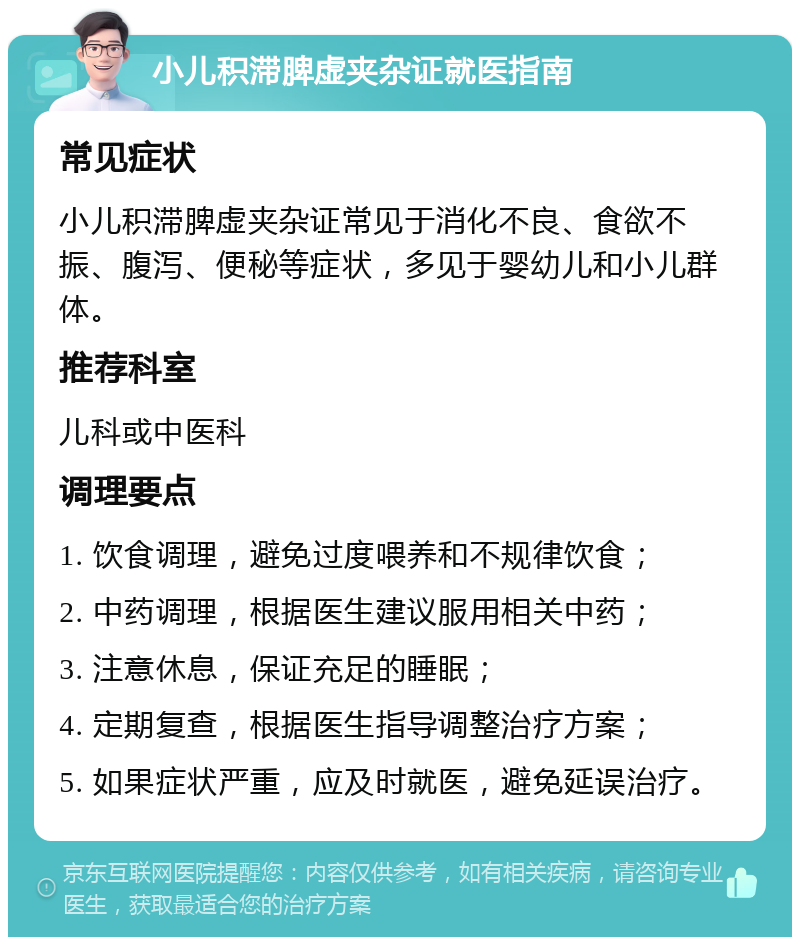 小儿积滞脾虚夹杂证就医指南 常见症状 小儿积滞脾虚夹杂证常见于消化不良、食欲不振、腹泻、便秘等症状，多见于婴幼儿和小儿群体。 推荐科室 儿科或中医科 调理要点 1. 饮食调理，避免过度喂养和不规律饮食； 2. 中药调理，根据医生建议服用相关中药； 3. 注意休息，保证充足的睡眠； 4. 定期复查，根据医生指导调整治疗方案； 5. 如果症状严重，应及时就医，避免延误治疗。