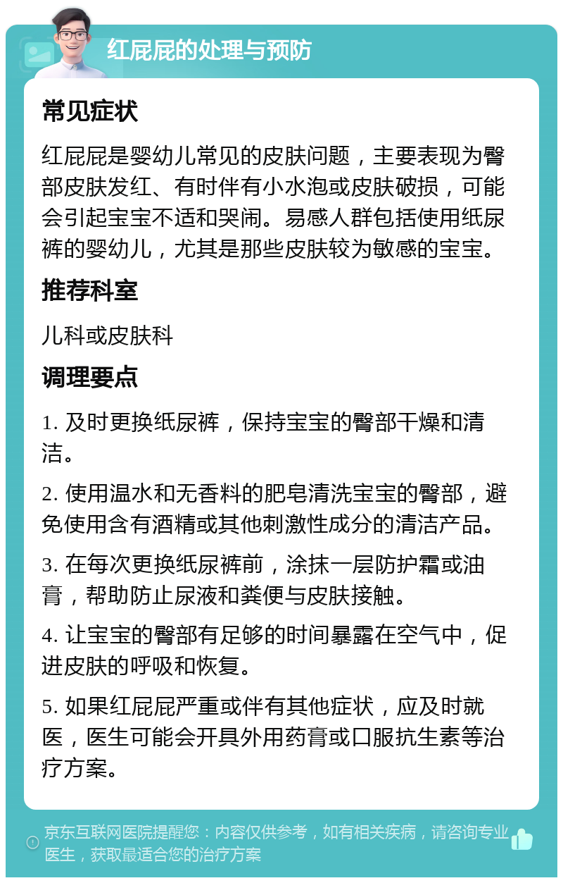 红屁屁的处理与预防 常见症状 红屁屁是婴幼儿常见的皮肤问题，主要表现为臀部皮肤发红、有时伴有小水泡或皮肤破损，可能会引起宝宝不适和哭闹。易感人群包括使用纸尿裤的婴幼儿，尤其是那些皮肤较为敏感的宝宝。 推荐科室 儿科或皮肤科 调理要点 1. 及时更换纸尿裤，保持宝宝的臀部干燥和清洁。 2. 使用温水和无香料的肥皂清洗宝宝的臀部，避免使用含有酒精或其他刺激性成分的清洁产品。 3. 在每次更换纸尿裤前，涂抹一层防护霜或油膏，帮助防止尿液和粪便与皮肤接触。 4. 让宝宝的臀部有足够的时间暴露在空气中，促进皮肤的呼吸和恢复。 5. 如果红屁屁严重或伴有其他症状，应及时就医，医生可能会开具外用药膏或口服抗生素等治疗方案。