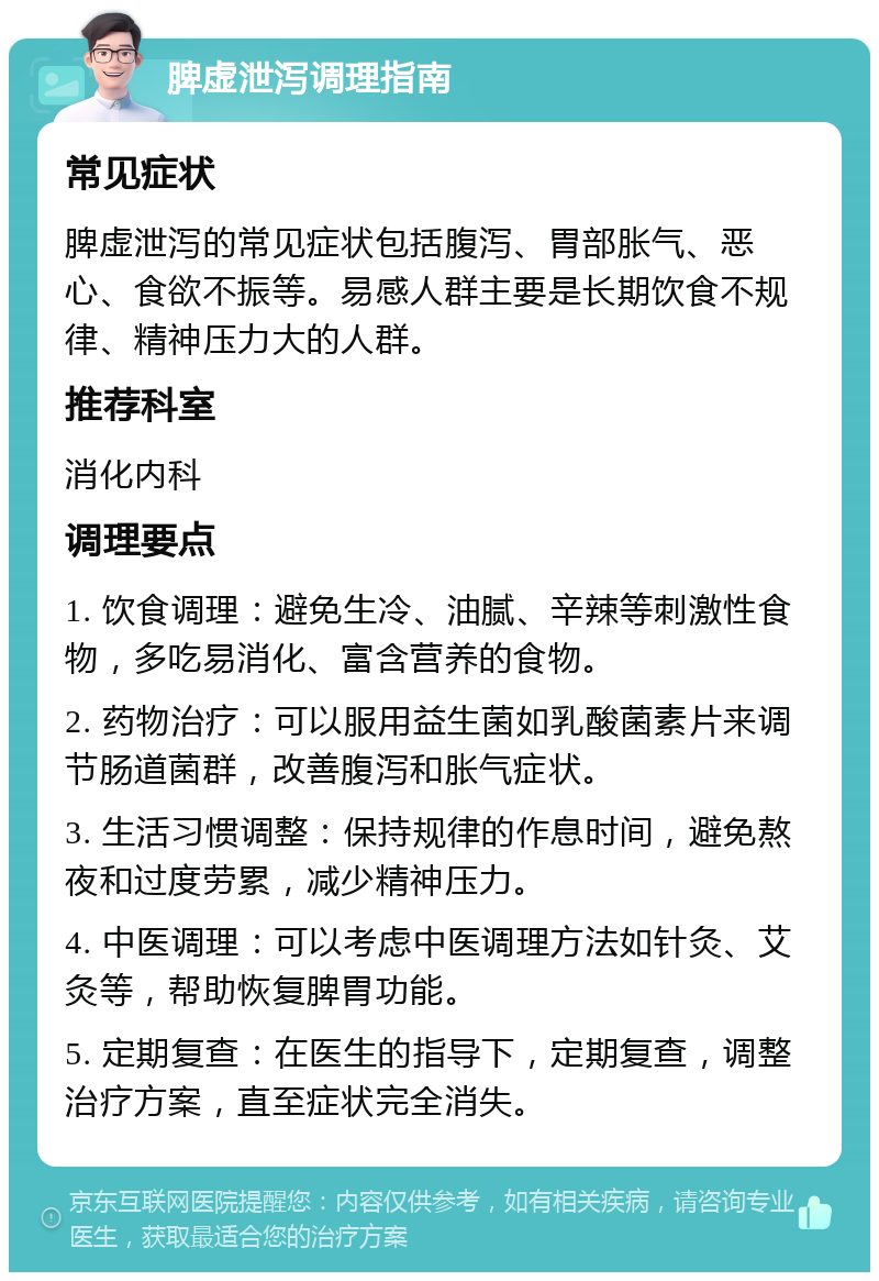 脾虚泄泻调理指南 常见症状 脾虚泄泻的常见症状包括腹泻、胃部胀气、恶心、食欲不振等。易感人群主要是长期饮食不规律、精神压力大的人群。 推荐科室 消化内科 调理要点 1. 饮食调理：避免生冷、油腻、辛辣等刺激性食物，多吃易消化、富含营养的食物。 2. 药物治疗：可以服用益生菌如乳酸菌素片来调节肠道菌群，改善腹泻和胀气症状。 3. 生活习惯调整：保持规律的作息时间，避免熬夜和过度劳累，减少精神压力。 4. 中医调理：可以考虑中医调理方法如针灸、艾灸等，帮助恢复脾胃功能。 5. 定期复查：在医生的指导下，定期复查，调整治疗方案，直至症状完全消失。