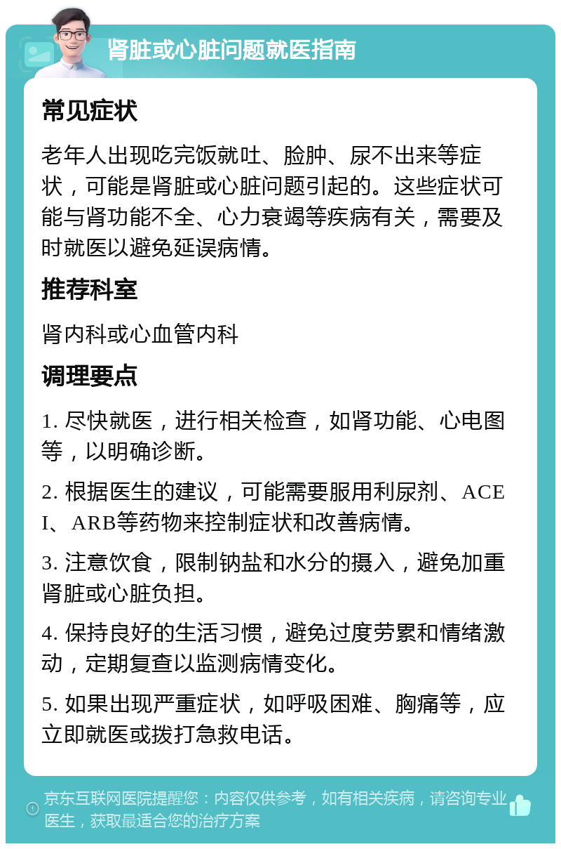 肾脏或心脏问题就医指南 常见症状 老年人出现吃完饭就吐、脸肿、尿不出来等症状，可能是肾脏或心脏问题引起的。这些症状可能与肾功能不全、心力衰竭等疾病有关，需要及时就医以避免延误病情。 推荐科室 肾内科或心血管内科 调理要点 1. 尽快就医，进行相关检查，如肾功能、心电图等，以明确诊断。 2. 根据医生的建议，可能需要服用利尿剂、ACEI、ARB等药物来控制症状和改善病情。 3. 注意饮食，限制钠盐和水分的摄入，避免加重肾脏或心脏负担。 4. 保持良好的生活习惯，避免过度劳累和情绪激动，定期复查以监测病情变化。 5. 如果出现严重症状，如呼吸困难、胸痛等，应立即就医或拨打急救电话。